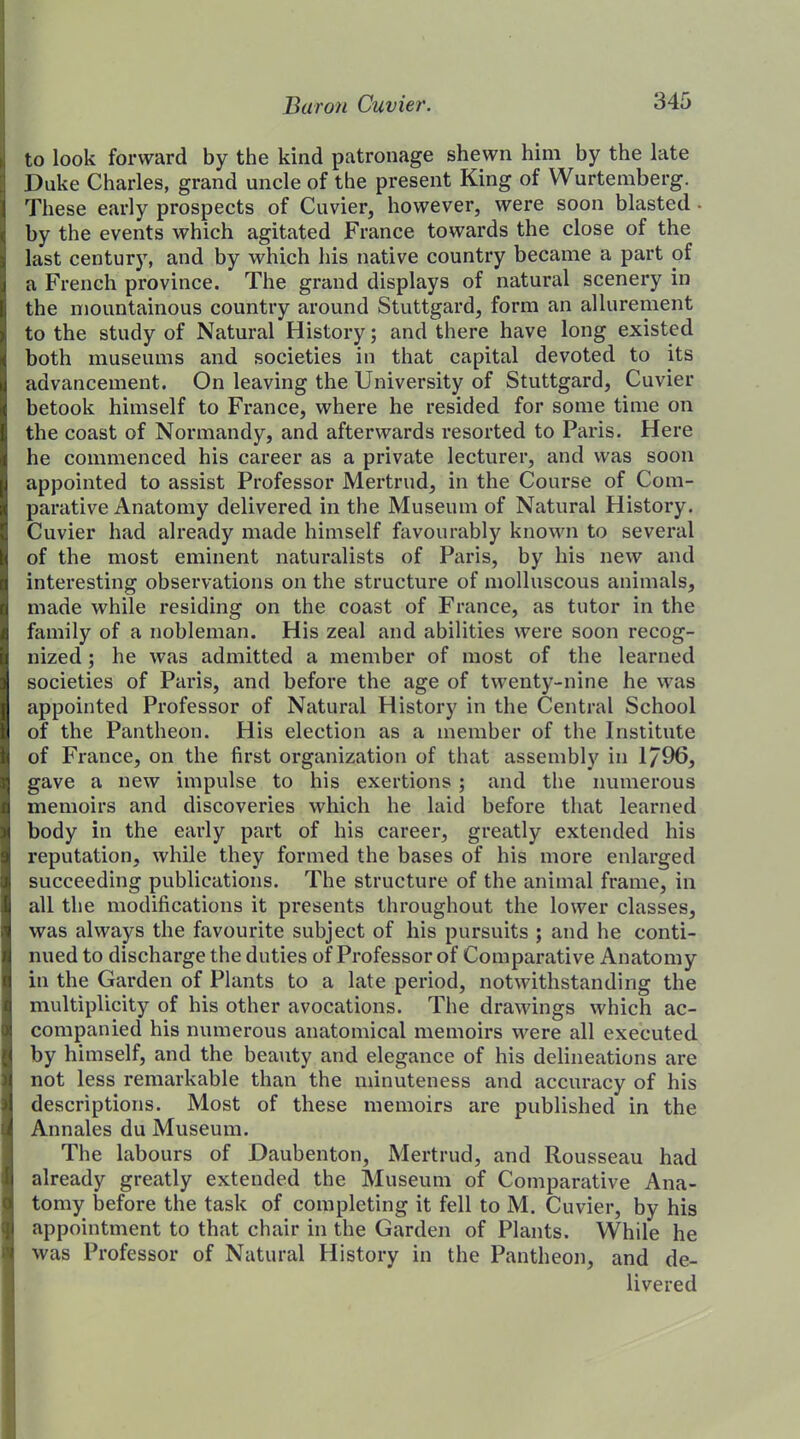 to look forward by the kind patronage shewn him by the late Duke Charles, grand uncle of the present King of Wurtemberg. These early prospects of Cuvier, however, were soon blasted • by the events which agitated France towards the close of the last century, and by which his native country became a part of a French province. The grand displays of natural scenery in the mountainous country around Stuttgard, form an allurement to the study of Natural History; and there have long existed both museums and societies in that capital devoted to its advancement. On leaving the University of Stuttgard, Cuvier betook himself to France, where he resided for some time on the coast of Normandy, and afterwards resorted to Paris. Here he commenced his career as a private lecturer, and was soon appointed to assist Professor Mertrud, in the Course of Com- parative Anatomy delivered in the Museum of Natural History. Cuvier had already made himself favourably known to several of the most eminent naturalists of Paris, by his new and interesting observations on the structure of molluscous animals, made while residing on the coast of France, as tutor in the family of a nobleman. His zeal and abilities were soon recog- nized ; he was admitted a member of most of the learned societies of Paris, and before the age of twenty-nine he was appointed Professor of Natural History in the Central School of the Pantheon. His election as a member of the Institute of France, on the first organization of that assembly in 1/96, gave a new impulse to his exertions ; and the numerous memoirs and discoveries which he laid before that learned body in the early part of his career, greatly extended his reputation, while they formed the bases of his more enlarged succeeding publications. The structure of the animal frame, in all the modifications it presents throughout the lower classes, was always the favourite subject of his pursuits ; and he conti- nued to discharge the duties of Professor of Comparative Anatomy in the Garden of Plants to a late period, notwithstanding the multiplicity of his other avocations. The drawings which ac- companied his numerous anatomical memoirs were all executed by himself, and the beauty and elegance of his delineations are not less remarkable than the minuteness and accuracy of his descriptions. Most of these memoirs are published in the Annales du Museum. The labours of Daubenton, Mertrud, and Rousseau had already greatly extended the Museum of Comparative Ana- tomy before the task of completing it fell to M. Cuvier, by his appointment to that chair in the Garden of Plants. While he was Professor of Natural History in the Pantheon, and de- livered