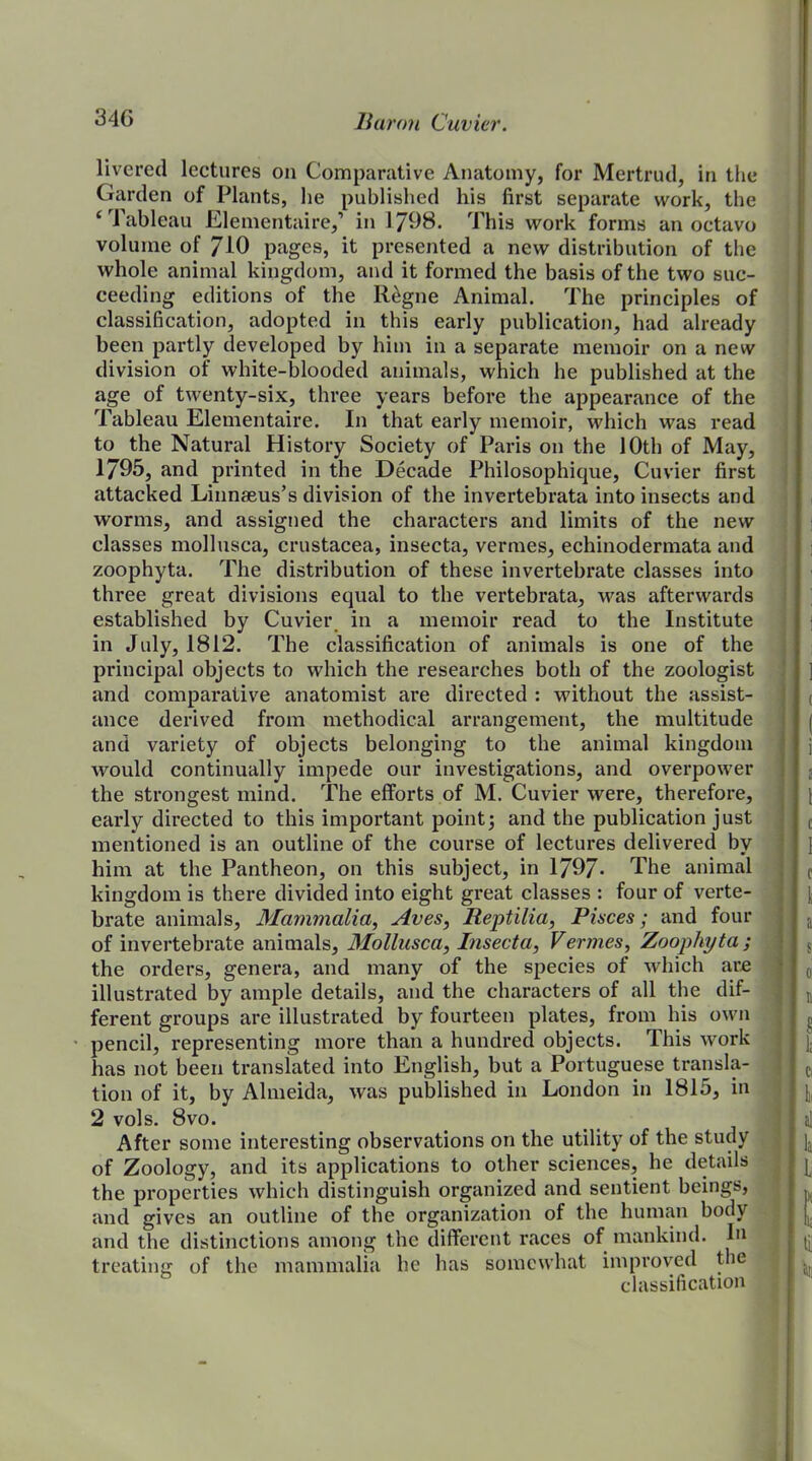 livered lectures on Comparative Anatomy, for Mertrud, in the Garden of Plants, he published his first separate work, the ‘ Tableau Elementaire,1 in 1798. This work forms an octavo volume of 710 pages, it presented a new distribution of the whole animal kingdom, and it formed the basis of the two suc- ceeding editions of the llegne Animal. The principles of classification, adopted in this early publication, had already been partly developed by him in a separate memoir on a new division of white-blooded animals, which he published at the age of twenty-six, three years before the appearance of the Tableau Elementaire. In that early memoir, which was read to the Natural History Society of Paris on the 10th of May, 1795, and printed in the Decade Philosophique, Cuvier first attacked Linnaeus’s division of the invertebrata into insects and worms, and assigned the characters and limits of the new classes mollusca, Crustacea, insecta, vermes, echinodermata and zoophyta. The distribution of these invertebrate classes into three great divisions equal to the vertebrata, was afterwards established by Cuvier in a memoir read to the Institute in July, 1812. The classification of animals is one of the principal objects to which the researches both of the zoologist and comparative anatomist are directed : without the assist- ance derived from methodical arrangement, the multitude and variety of objects belonging to the animal kingdom would continually impede our investigations, and overpower the strongest mind. The efforts of M. Cuvier were, therefore, early directed to this important point; and the publication just mentioned is an outline of the course of lectures delivered by him at the Pantheon, on this subject, in 1797- The animal kingdom is there divided into eight great classes : four of verte- brate animals, Mammalia, Aves, Reptilia, Places; and four of invertebrate animals, Mollusca, Insecta, Vermes, Zoophyta ; the orders, genera, and many of the species of which are illustrated by ample details, and the characters of all the dif- ferent groups are illustrated by fourteen plates, from his own pencil, representing more than a hundred objects. This work has not been translated into English, but a Portuguese transla- tion of it, by Almeida, was published in London in 1815, in 2 vols. 8vo. After some interesting observations on the utility of the study of Zoology, and its applications to other sciences, he details the properties which distinguish organized and sentient beings, and gives an outline of the organization of the human body and the distinctions among the different races of mankind, hi treating of the mammalia he has somewhat improved the j classification