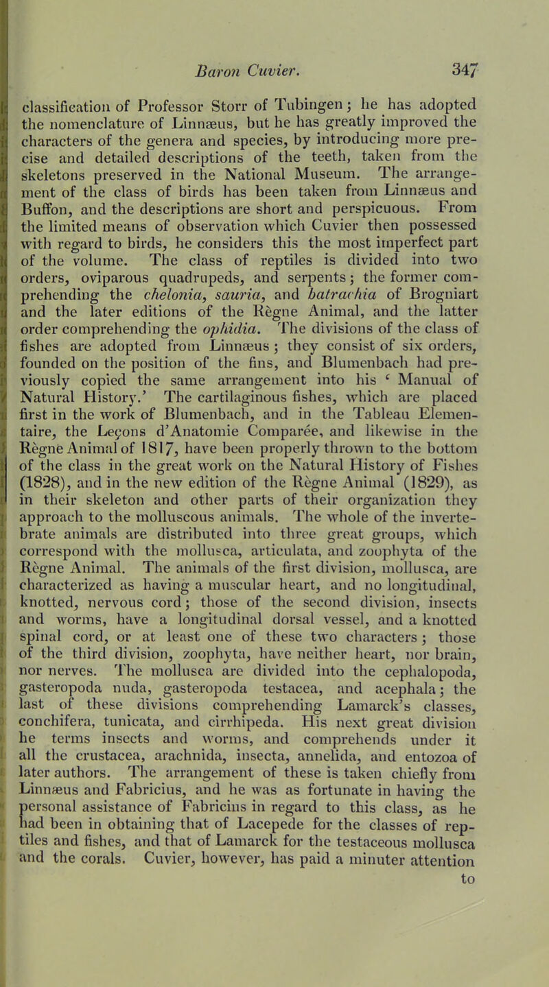 classification of Professor Storr of Tubingen; lie has adopted the nomenclature of Linnaeus, but he has greatly improved the characters of the genera and species, by introducing more pre- cise and detailed descriptions of the teeth, taken from the skeletons preserved in the National Museum. The arrange- ment of the class of birds has been taken from Linnaeus and Buffon, and the descriptions are short and perspicuous. From the limited means of observation which Cuvier then possessed with regard to birds, he considers this the most imperfect part of the volume. The class of reptiles is divided into two orders, oviparous quadrupeds, and serpents; the former com- prehending the chelonia, sauria, and batrachia of Brogniart and the later editions of the Regne Animal, and the latter order comprehending the ophidia. The divisions of the class of fishes are adopted from Linnaeus ; they consist of six orders, founded on the position of the fins, and Blumenbach had pre- viously copied the same arrangement into his ‘ Manual of Natural History.’ The cartilaginous fishes, which are placed first in the work of Blumenbach, and in the Tableau Elemen- taire, the Leyons d’Anatomie Comparee, and likewise in the Regne Animal of 1817, have been properly thrown to the bottom 1 of the class in the great work on the Natural History of Fishes (1828), and in the new edition of the Regne Animal (1829), as (< in their skeleton and other parts of their organization they [approach to the molluscous animals. The whole of the inverte- brate animals are distributed into three great groups, which correspond with the mollusca, articulata, and zoophyta of the Regne Animal. The animals of the first division, mollusca, are characterized as having a muscular heart, and no longitudinal, knotted, nervous cord; those of the second division, insects and worms, have a longitudinal dorsal vessel, and a knotted spinal cord, or at least one of these two characters ; those of the third division, zoophyta, have neither heart, nor brain, nor nerves. The mollusca are divided into the cephalopoda, gasteropoda nuda, gasteropoda testacea, and acephala; the last of these divisions comprehending Lamarck’s classes, conchifera, tunicata, and cirrhipeda. His next great division he terms insects and worms, and comprehends under it all the Crustacea, arachnida, insecta, annelida, and entozoa of later authors. The arrangement of these is taken chiefly from Linnfeus and Fabricius, and he was as fortunate in having the personal assistance of Fabricius in regard to this class, as he had been in obtaining that of Lacepede for the classes of rep- tiles and fishes, and that of Lamarck for the testaceous mollusca and the corals. Cuvier, however, has paid a minuter attention to
