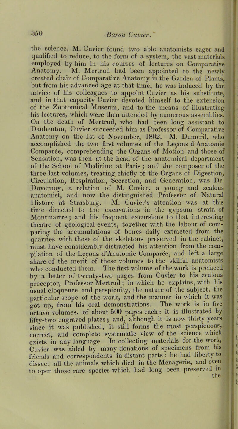 the science, M. Cuvier found two able anatomists eager and qualified to reduce, to the form of a system, the vast materials employed by him in his courses of lectures on Comparative Anatomy. M. Mertrud had been appointed to the newly created chair of Comparative Anatomy in the Garden of Plants, but from his advanced age at that time, he was induced by the advice of his colleagues to appoint Cuvier as his substitute, and in that capacity Cuvier devoted himself to the extension of the Zootomical Museum, and to the means of illustrating his lectures, which were then attended by numex*ous assemblies. On the death of Mertrud, who had been long assistant to Daubenton, Cuvier succeeded him as Professor of Comparative Anatomy on the 1st of November, 1802. M. Dumeril, who accomplished the two first volumes of the Lemons d’Anatomie Comparee, comprehending the Organs of Motion and those of Sensation, was then at the head of the anatomical department of the School of Medicine at Paris ; and the composer of the three last volumes, treating chiefly of the Organs of Digestion, Circulation, Respiration, Secretion, and Generation, was Dr. Duvernoy, a relation of M. Cuvier, a young and zealous anatomist, and now the distinguished Professor of Natural History at Strasburg. M. Cuvier’s attention was at this time directed to the excavations in the gypsum strata of Montmartre; and his frequent excursions to that interesting theatre of geological events, together with the labour of com- paring the accumulations of bones daily extracted from the quarries with those of the skeletons preserved in the cabinet, must have considerably distracted his attention from the com- pilation of the Legons d’Anatomie Comparde, and left a large share of the merit of these volumes to the skilful anatomists who conducted them. The first volume of the work is prefaced by a letter of twenty-two pages from Cuvier to his zealous preceptor. Professor Mertrud; in which he explains, with his usual eloquence and perspicuity, the nature of the subject, the particular scope of the work, and the manner in which it was got up, from his oral demonstrations. The work is in five octavo volumes, of about 500 pages each: it is illustrated by fifty-two engraved plates; and, although it is now thirty years since it was published, it still forms the most perspicuous, correct, and complete systematic view of the science which exists in any language. In collecting materials for the work, Cuvier was aided by many donations of specimens from his friends and correspondents in distant parts : he had liberty to dissect all the animals which died in the Menagerie, and even to open those rare species which had long been preserved in