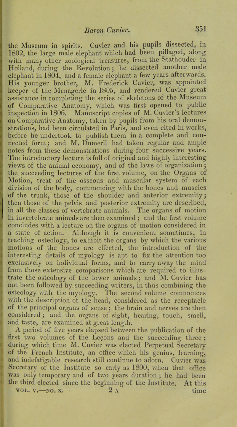 the Museum in spirits. Cuvier and his pupils dissected, in 1802, the large male elephant which had been pillaged, along with many other zoological treasures, from the Stathouder in Holland, during the Revolution; he dissected another male elephant in 1804, and a female elephant a few years afterwards. His younger brother, M. Frederick Cuvier, was appointed keeper of the Menagerie in 1805, and rendered Cuvier great assistance in completing the series of skeletons of the Museum of Comparative Anatomy, which was first opened to public inspection in 1806. Manuscript copies of M. Cuvier’s lectures on Comparative Anatomy, taken by pupils from his oral demon- strations, had been circulated in Paris, and even cited in works, (before he undertook to publish them in a complete and con- nected form; and M. Dumeril had taken regular and ample notes from these demonstrations during four successive years. The introductory lecture is full of original and highly interesting views of the animal economy, and of the laws of organization; the succeeding lectures of the first volume, on the Organs of Motion, treat of the osseous and muscular system of each division of the body, commencing with the bones and muscles iof the trunk, those of the shoulder and anterior extremity; then those of the pelvis and posterior extremity are described, in all the classes of vertebrate animals. The organs of motion ( in invertebrate animals are then examined ; and the first volume concludes with a lecture on the organs of motion considered in a state of action. Although it is convenient sometimes, in teaching osteology, to exhibit the organs by which the various motions of the bones are effected, the introduction of the interesting details of myology is apt to fix the attention too exclusively on individual forms, and to carry away the mind from those extensive comparisons which are required to illus- trate the osteology of the lower animals; and M. Cuvier has not been followed by succeeding writers, in thus combining the osteology with the myology. The second volume commences with the description of the head, considered as the receptacle of the principal organs of sense ; the brain and nerves are then considered; and the organs of sight, hearing, touch, smell, !; and taste, are examined at great length. A period of five years elapsed between the publication of the first two volumes of the Legions and the succeeding three ; during which time M. Cuvier was elected Perpetual Secretary of the French Institute, an office which his genius, learning, and indefatigable research still continue to adorn. Cuvier was Secretary of the Institute so early as 1800, when that office was only temporary and of two years duration ; he had been the third elected since the beginning of the Institute. At this vol. v.—no. x. 2 a time