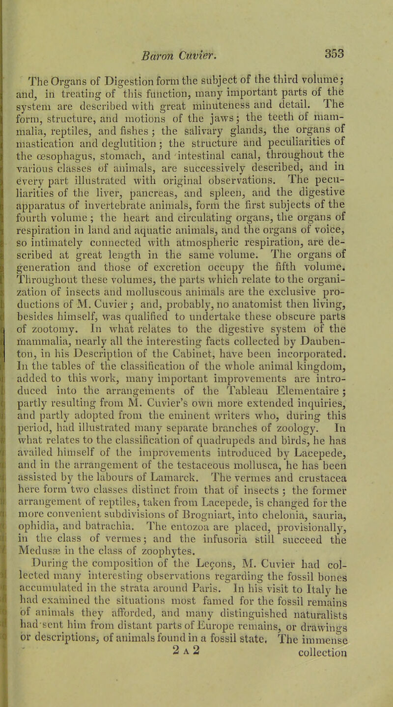 The Organs of Digestion form the subject of the third volume; and, in treating of this function, many important parts of the system are described with great minuteness and detail. V he form, structure, and motions of the jaws; the teeth of mam- malia, reptiles, and fishes ; the salivary glands, the organs of mastication and deglutition; the structure and peculiarities of the oesophagus, stomach, and intestinal canal, throughout the various classes of animals, are successively described, and in every part illustrated with original observations. The pecu- liarities of the liver, pancreas, and spleen, and the digestive apparatus of invertebrate animals, form the first subjects of the fourth volume ; the heart and circulating organs, the organs of respiration in land and aquatic animals, and the organs of voice, so intimately connected with atmospheric respiration, are de- scribed at great length in the same volume. The organs of generation and those of excretion occupy the fifth volume. Throughout these volumes, the parts which relate to the organi- zation of insects and molluscous animals are the exclusive pro- ductions of M. Cuvier ; and, probably, no anatomist then living, besides himself, was qualified to undertake these obscure parts of zootomy. In what relates to the digestive system of the mammalia, nearly all the interesting facts collected by Dauben- ton, in his Description of the Cabinet, have been incorporated. In the tables of the classification of the whole animal kingdom, added to this work, many important improvements are intro- duced into the arrangements of the Tableau Elementaire; partly resulting from M. Cuvier’s own more extended inquiries, and partly adopted from the eminent waiters who, during this period, had illustrated many separate branches of zoology. In what relates to the classification of quadrupeds and birds, he has availed himself of the improvements introduced by Lacepede, and in the arrangement of the testaceous mollusca, he has been assisted by the labours of Lamarck. The vermes and Crustacea here form two classes distinct from that of insects ; the former arrangement of reptiles, taken from Lacepede, is changed for the more convenient subdivisions of Brogniart, into chelonia, sauria, ophidia, and batrachia. The entozoa are placed, provisionally, in the class of vermes; and the infusoria still succeed the Medusae in the class of zoophytes. During the composition of the Leyons, M. Cuvier had col- lected many interesting observations regarding the fossil bones accumulated in the strata around Paris. In his visit to Italy he had examined the situations most famed for the fossil remains of animals they afforded, and many distinguished naturalists had sent him from distant parts of Europe remains, or draftings or descriptions, of animals found in a fossil state, The immense 2 a 2 collection