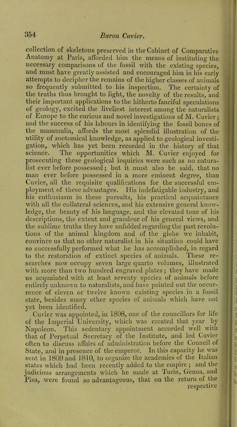 collection of skeletons preserved in the Cabinet of Comparative Anatomy at Paris, afforded him the means of instituting the necessary comparisons of the fossil with the existing species, and must have greatly assisted and encouraged him in his early attempts to decipher the remains of the higher classes of animals so frequently submitted to his inspection. The certainty of the truths thus brought to light, the novelty of the results, and their important applications to the hitherto fanciful speculations of geology, excited the liveliest interest among the naturalists of Europe to the curious and novel investigations of M. Cuvier; and the success of his labours in identifying the fossil bones of the mammalia, affords the most splendid illustration of the utility of zootomical knowledge, as applied to geological investi- gation, which has yet been recorded in the history of that science. The opportunities which M. Cuvier enjoyed for prosecuting these geological inquiries were such as no natura- list ever before possessed; but it must also be said, that no man ever before possessed in a more eminent degree, than Cuvier, all the requisite qualifications for the successful em- ployment of these advantages. His indefatigable industry, and his enthusiasm in these pursuits, his practical acquaintance with all the collateral sciences, and his extensive general know- ledge, the beauty of his language, and the elevated tone of his descriptions, the extent and grandeur of his general views, and the sublime truths they have unfolded regarding the past revolu- tions of the animal kingdom and of the globe wre inhabit, convince us that no other naturalist in his situation could have so successfully performed what he has accomplished, in regard to the restoration of extinct species of animals. These re- searches now occupy seven large quarto volumes, illustrated with more than two hundred engraved plates; they have made us acquainted with at least seventy species of animals before entirely unknown to naturalists, and have pointed out the occur- rence of eleven or twelve known existing species in a fossil state, besides many other species of animals which have not yet been identified. Cuvier was appointed, in 1808, one of the councillors for life of the Imperial University, which was created that year by Napoleon. This sedentary appointment accorded well with that of Perpetual Secretary of the Institute, and led Cuvier often to discuss affairs of administration before the Council of State, and in presence of the emperor. In this capacity he was sent in 1809 and 1810, to organize the academies of the Italian states which had been recently added to the empire ; and the judicious arrangements which he made at Turin, Genoa, and Pisa, were found so advantageous, that on the return of the respective