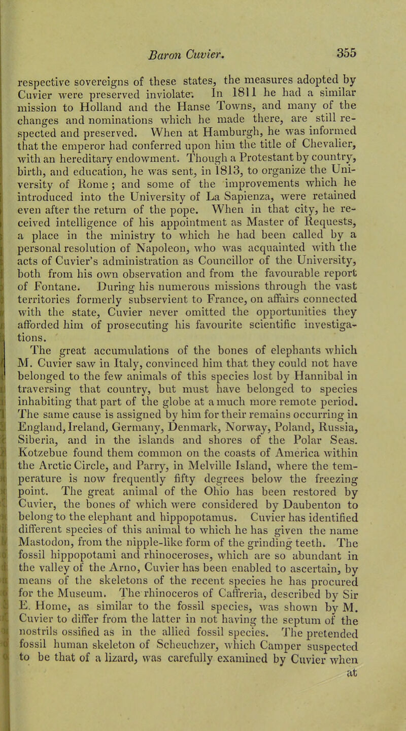 respective sovereigns of these states, the measures adopted by Cuvier were preserved inviolate; In 1811 he had a similar mission to Holland and the Hanse Towns, and many of the changes and nominations which he made there, are still re- spected and preserved. When at Hamburgh, he was informed that the emperor had conferred upon him the title of Chevalier, with an hereditary endowment. Though a Protestant by country, birth, and education, he was sent, in 1813, to organize the Uni- versity of Rome; and some of the improvements which he introduced into the University of La Sapienza, were retained even after the return of the pope. When in that city, he re- ceived intelligence of his appointment as Master of Requests, a place in the ministry to which he had been called by a personal resolution of Napoleon, who was acquainted with the acts of Cuvier’s administration as Councillor of the University, both from his own observation and from the favourable report of Fontane. During his numerous missions through the vast territories formerly subservient to France, on affairs connected with the state, Cuvier never omitted the opportunities they afforded him of prosecuting his favourite scientific investiga- tions. The great accumulations of the bones of elephants which M. Cuvier saw in Italy, convinced him that they could not have belonged to the few animals of this species lost by Hannibal in traversing that country, but must have belonged to species inhabiting that part of the globe at a much more remote period. The same cause is assigned by him for their remains occurring in England, Ireland, Germany, Denmark, Norway, Poland, Russia, Siberia, and in the islands and shores of the Polar Seas. Kotzebue found them common on the coasts of America within the Arctic Circle, and Parry, in Melville Island, where the tem- perature is now frequently fifty degrees below the freezing point. The great animal of the Ohio has been restored by Cuvier, the bones of which were considered by Daubenton to belong to the elephant and hippopotamus. Cuvier has identified different species of this animal to which he has given the name Mastodon, from the nipple-like form of the grinding teeth. The fossil hippopotami and rhinoceroses, which are so abundant in the valley of the Arno, Cuvier has been enabled to ascertain, by means of the skeletons of the recent species he has procured for the Museum. The rhinoceros of Caffreria, described by Sir E. Home, as similar to the fossil species, was shown by M. Cuvier to differ from the latter in not having the septum of the nostrils ossified as in the allied fossil species. The pretended fossil human skeleton of Scheuchzer, which Camper suspected to be that of a lizard, was carefully examined by Cuvier when at