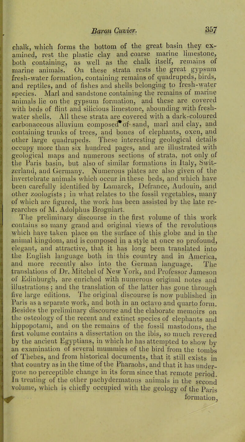 chalk, which forms the bottom of the great basin they ex- amined, rest the plastic clay and coarse marine limestone, both containing, as well as the chalk itself, remains of marine animals. On these strata rests the great gypsum fresh-water formation, containing remains of quadrupeds, birds, and reptiles, and of fishes and shells belonging to fresh-water species. Marl and sandstone containing the remains of marine animals lie on the gypsum formation, and these are covered with beds of flint and silicious limestone, abounding with fresh- water shells. All these strata are covered with a dark-coloured I carbonaceous alluvium composed*of- sand, marl and clay, and containing trunks of trees, and bones of elephants, oxen, and other large quadrupeds. These interesting geological details occupy more than six hundred pages, and are illustrated with geological maps and numerous sections of strata, not only of the Paris basin, but also of similar formations in Italy, Swit- zerland, and Germany. Numerous plates are also given of the invertebrate animals which occur in these beds, and which have been carefully identified by Lamarck, Defrance, Audouin, and other zoologists; in what relates to the fossil vegetables, many !of which are figured, the work has been assisted by the late re- rearches of M. Adolphus Brogniart. The preliminary discourse in the first volume of this work contains so many grand and original views of the revolutions which have taken place on the surface of this globe and in the animal kingdom, and is composed in a style at once so profound, elegant, and attractive, that it has long been translated into the English language both in this country and in America, and more recently also into the German language. The translations of Dr. Mitchel of New York, and Professor Jameson of Edinburgh, are enriched with numerous original notes and illustrations; and the translation of the latter has gone through five large editions. The original discourse is now published in Paris as a separate work, and both in an octavo and quarto form. Besides the preliminary discourse and the elaborate memoirs on the osteology of the recent and extinct species of elephants and hippopotami, and on the remains of the fossil mastodons, the first volume contains a dissertation on the ibis, so much revered by the ancient Egyptians, in which he has attempted to show by an examination of several mummies of the bird from the tombs of Thebes, and from historical documents, that it still exists in that country as in the time of the Pharaohs, and that it has under- gone no perceptible change in its form since that remote period. In treating of the other pachydermatous animals in the second volume, which is chiefly occupied with the geology of the Paris formation.