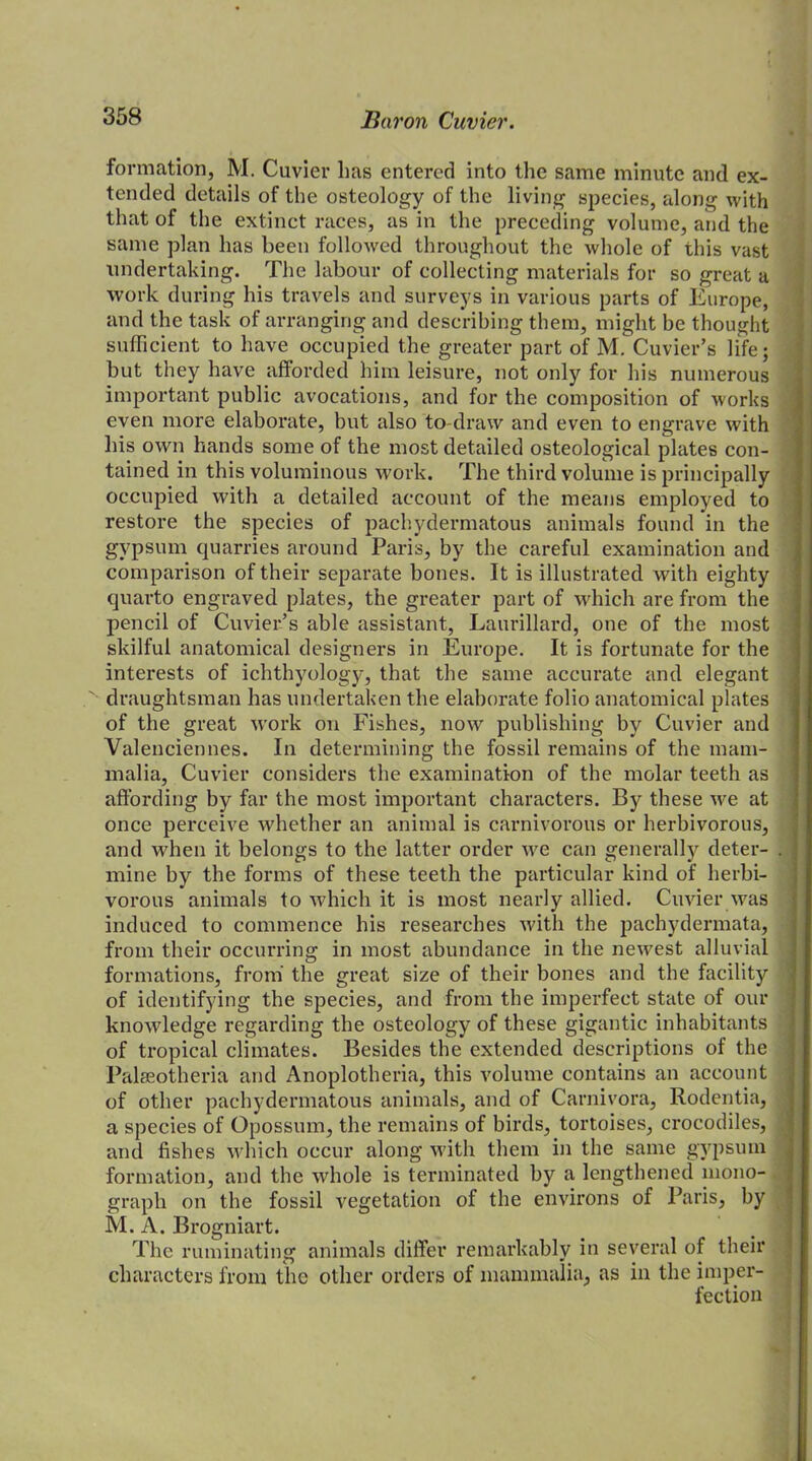 formation, M. Cuvier has entered into the same minute and ex- tended details of the osteology of the living species, along with that of the extinct races, as in the preceding volume, and the same plan has been followed throughout the whole of this vast undertaking. The labour of collecting materials for so great a work during his travels and surveys in various parts of Europe, and the task of arranging and describing them, might be thought sufficient to have occupied the greater part of M. Cuvier’s life; but they have afforded him leisure, not only for his numerous important public avocations, and for the composition of works even more elaborate, but also to-draw and even to engrave with his own hands some of the most detailed osteological plates con- tained in this voluminous work. The third volume is principally occupied with a detailed account of the means employed to restore the species of pachydermatous animals found in the gypsum quarries around Paris, by the careful examination and comparison of their separate bones. It is illustrated with eighty quai'to engraved plates, the greater part of which are from the pencil of Cuvier’s able assistant, Laurillard, one of the most skilful anatomical designers in Europe. It is fortunate for the interests of ichthyology, that the same accurate and elegant draughtsman has undertaken the elaborate folio anatomical plates of the great work on Fishes, now publishing by Cuvier and Valenciennes. In determining the fossil remains of the mam- malia, Cuvier considers the examination of the molar teeth as affording by far the most important characters. By these we at once perceive whether an animal is carnivorous or herbivorous, and when it belongs to the latter order we can generally deter- . mine by the forms of these teeth the particular kind of herbi- vorous animals to which it is most nearly allied. Cuvier was induced to commence his researches with the pachydermata, from their occurring in most abundance in the newest alluvial formations, from the great size of their bones and the facility of identifying the species, and from the imperfect state of our knowledge regarding the osteology of these gigantic inhabitants of tropical climates. Besides the extended descriptions of the Palseotheria and Anoplotheria, this volume contains an account of other pachydermatous animals, and of Carnivora, Rodentia, a species of Opossum, the remains of birds, tortoises, crocodiles, and fishes which occur along with them in the same gypsum formation, and the whole is terminated by a lengthened mono- graph on the fossil vegetation of the environs of Paris, by M. A. Brogniart. The ruminating animals differ remarkably in several of their characters from the other orders of mammalia, as in the imper- fection