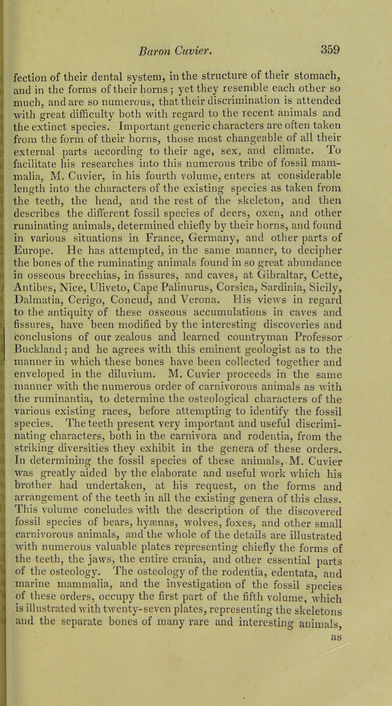 fection of their dental system, in the structure of their stomach, and in the forms of their horns; yet they resemble each other so much, and are so numerous, that their discrimination is attended with great difficulty both with regard to the recent animals and the extinct species. Important generic characters are often taken from the form of their horns, those most changeable of all their external parts according to their age, sex, and climate. To facilitate his researches into this numerous tribe of fossil mam- malia, M. Cuvier, in his fourth volume, enters at considerable length into the characters of the existing species as taken from the teeth, the head, and the rest of the skeleton, and then describes the different fossil species of deers, oxen, and other ruminating animals, determined chiefly by their horns, and found in various situations in France, Germany, and other parts of Europe. He has attempted, in the same manner, to decipher the bones of the ruminating animals found in so great abundance in osseous brecchias, in fissures, and caves, at Gibraltar, Cette, Antibes, Nice, Uliveto, Cape Palinurus, Corsica, Sardinia, Sicily, Dalmatia, Cerigo, Concud, and Verona. His views in regard to the antiquity of these osseous accumulations in caves and fissures, have been modified by the interesting discoveries and conclusions of our zealous and learned countryman Professor Buckland; and he agrees with this eminent geologist as to the manner in which these bones have been collected together and enveloped in the diluvium. M. Cuvier proceeds in the same manner with the numerous order of carnivorous animals as with the ruminantia, to determine the osteological characters of the various existing races, before attempting to identify the fossil species. The teeth present very important and useful discrimi- nating characters, both in the carnivora and rodentia, from the striking diversities they exhibit in the genera of these orders. In determining the fossil species of these animals, M. Cuvier was greatly aided by the elaborate and useful work which his brother had undertaken, at his request, on the forms and arrangement of the teeth in all the existing genera of this class. This volume concludes with the description of the discovered fossil species of bears, hyaenas, wolves, foxes, and other small carnivorous animals, and the whole of the details are illustrated with numerous valuable plates representing chiefly the forms of the teeth, the jaws, the entire crania, and other essential parts of the osteology. The osteology of the rodentia, edentata, and marine mammalia, and the investigation of the fossil species of these orders, occupy the first part of the fifth volume, which is illustrated with twenty-seven plates, representing the skeletons and the separate bones of many rare and interesting animals, as