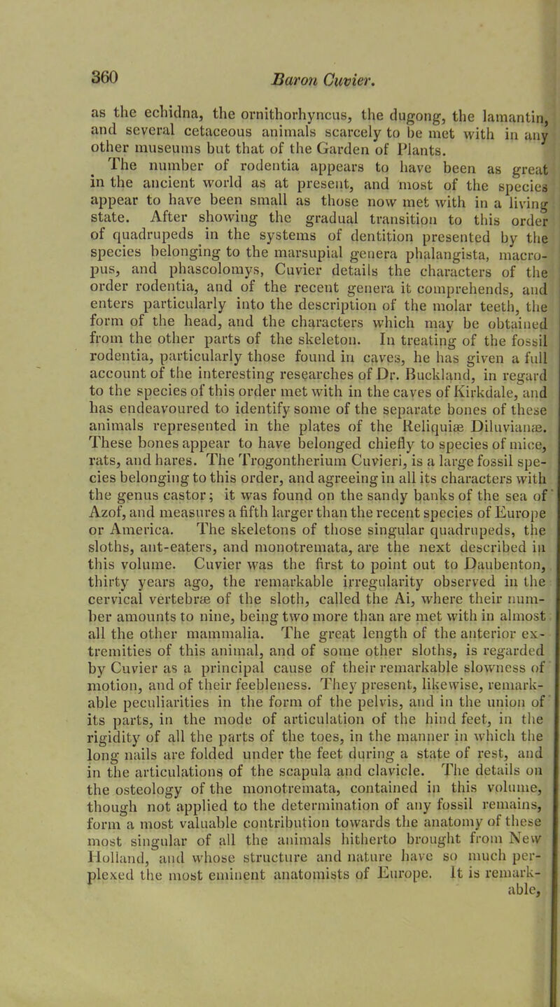 as the echidna, the ornithorhyncus, the dugong, the latnantin and several cetaceous animals scarcely to be met with in any other museums but that of the Garden of Plants. The number of rodentia appears to have been as great in the ancient world as at present, and most of the species appear to have been small as those now met with in a living state. After showing the gradual transition to this order of quadrupeds . in the systems of dentition presented by the species belonging to the marsupial genera phalangista, macro- pus, and phascolomys, Cuvier details the characters of the order rodentia, and of the recent genera it comprehends, and enters particularly into the description of the molar teeth, the form of the head, and the characters which may be obtained j from the other parts of the skeleton. In treating of the fossil rodentia, particularly those found in caves, he has given a full account of the interesting researches of Dr. Buckland, in regard to the species of this order met with in the caves of Kirkdale, and has endeavoured to identify some of the separate bones of these animals represented in the plates of the Reliquiae Diluvianae. These bones appear to have belonged chiefly to species of mice, rats, and hares. The Trogontherium Cuvieri, is a large fossil spe- cies belonging to this order, and agreeing in all its characters with the genus castor; it was found on the sandy banks of the sea of Azof, and measures a fifth larger than the recent species of Europe or America. The skeletons of those singular quadrupeds, the sloths, ant-eaters, and monotremata, are the next described in this volume. Cuvier was the first to point out to Daubenton, thirty years ago, the remarkable irregularity observed in the cervical vertebrae of the sloth, called the Ai, where their num- ber amounts to nine, being two more than are met with in almost all the other mammalia. The great length of the anterior ex- tremities of this animal, and of some other sloths, is regarded by Cuvier as a principal cause of their remarkable slowness of motion, and of their feebleness. They present, likewise, remark- able peculiarities in the form of the pelvis, and in the union of its parts, in the mode of articulation of the hind feet, in the rigidity of all the parts of the toes, in the manner in which the long nails are folded under the feet during a state of rest, and in the articulations of the scapula and clavicle. The details on the osteology of the monotremata, contained in this volume, though not applied to the determination of any fossil remains, form a most valuable contribution towards the anatomy of these most singular of all the animals hitherto brought from New Holland, and whose structure and nature have so much per- plexed the most eminent anatomists of Europe. It is remark-