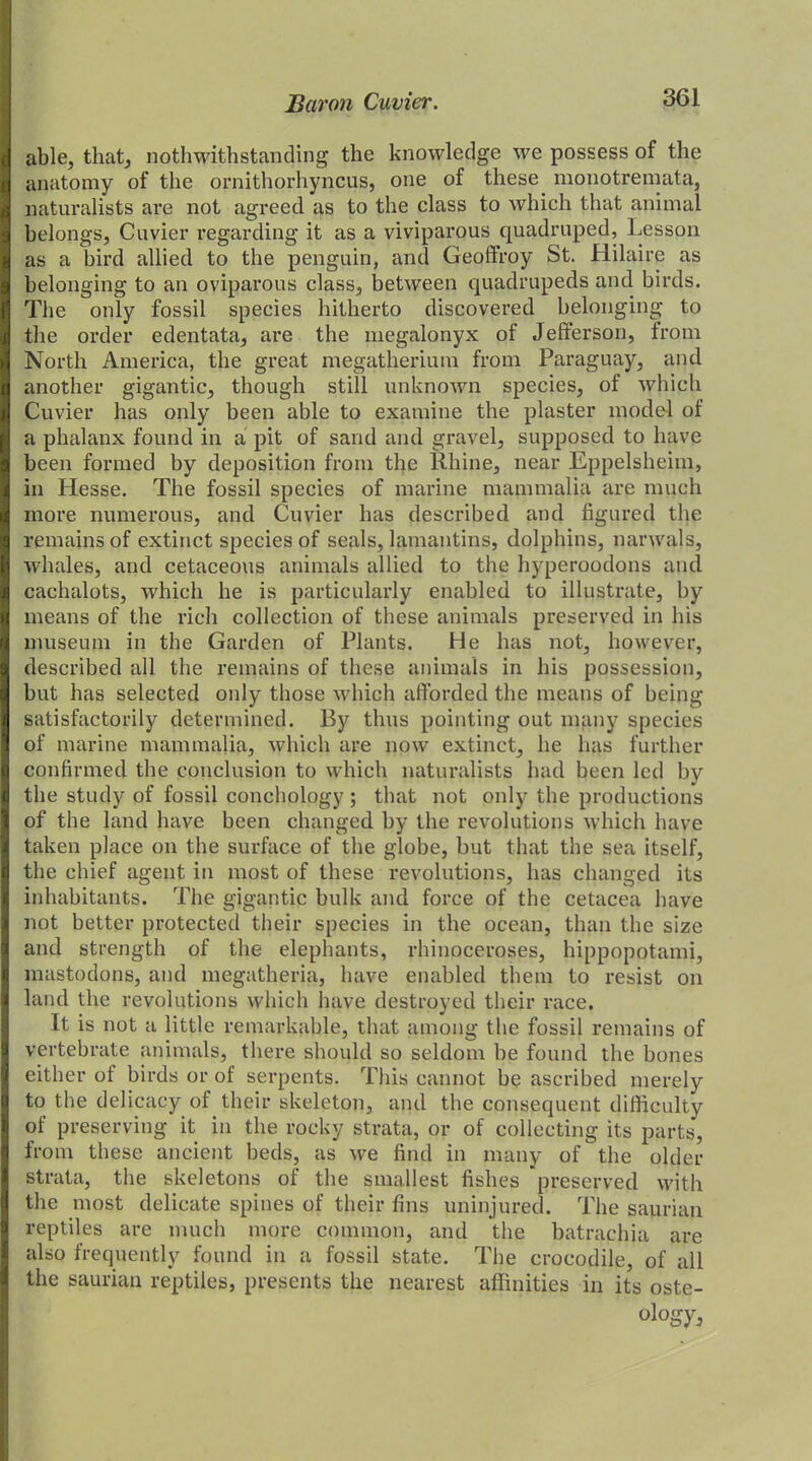 able, that, notwithstanding the knowledge we possess of the anatomy of the ornithorhyncus, one of these monotremata, naturalists are not agreed as to the class to which that animal belongs, Cuvier regarding it as a viviparous quadruped, Lesson as a bird allied to the penguin, and Geoffroy St. Hilaire as belonging to an oviparous class, between quadrupeds and birds. The only fossil species hitherto discovered belonging to the order edentata, are the niegalonyx of Jefferson, from North America, the great megatherium from Paraguay, and another gigantic, though still unknown species, of which Cuvier has only been able to examine the plaster model of a phalanx found in a pit of sand and gravel, supposed to have been formed by deposition from the Rhine, near Eppelsheim, in Hesse. The fossil species of marine mammalia are much more numerous, and Cuvier has described and figured the remains of extinct species of seals, lamantins, dolphins, narwals, whales, and cetaceous animals allied to the hyperoodons and cachalots, which he is particularly enabled to illustrate, by means of the rich collection of these animals preserved in his museum in the Garden of Plants. He has not, however, described all the remains of these animals in his possession, but has selected only those which afforded the means of being satisfactorily determined. By thus pointing out many species of marine mammalia, which are now extinct, he has further confirmed the conclusion to which naturalists had been led by the study of fossil conchology ; that not only the productions of the land have been changed by the revolutions which have taken place on the surface of the globe, but that the sea itself, the chief agent in most of these revolutions, has changed its inhabitants. The gigantic bulk and force of the cetacea have not better protected their species in the ocean, than the size and strength of the elephants, rhinoceroses, hippopotami, mastodons, and megatheria, have enabled them to resist on land the revolutions which have destroyed their race. It is not a little remarkable, that among the fossil remains of vertebrate animals, there should so seldom he found the bones either of birds or of serpents. This cannot be ascribed merely to the delicacy of their skeleton, and the consequent difficulty of preserving it in the rocky strata, or of collecting its parts, from these ancient beds, as we find in many of the older strata, the skeletons of the smallest fishes preserved with the most delicate spines of their fins uninjured. The saurian reptiles are much more common, and the batrachia are also frequently found in a fossil state. The crocodile, of all the saurian reptiles, presents the nearest affinities in its oste- ology.