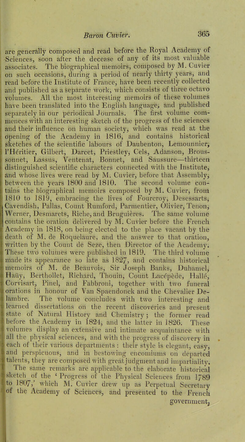 are generally composed and read before the Royal Academy of Sciences, soon after the decease of any of its most valuable associates. The biographical memoirs, composed by M. Cuvier on such occasions, during a period of nearly thirty years, and read before the Institute of France, have been recently collected and published as a separate work, which consists of three octavo volumes. All the most interesting memoirs of these volumes have been translated into the English language, and published separately in our periodical Journals. The first volume com- mences with an interesting sketch of the progress of the sciences and their influence on human society, which was read at the opening of the Academy in 1816, and contains historical sketches of the scientific labours of Daubenton, Lemounnier, l’Heritier, Gilbert, Darcet, Priestley, Cels, Adanson, Brous- sonnet, Lassus, Ventenat, Bonnet, and Saussure—thirteen distinguished scientific characters connected with the Institute, and whose lives were read by M. Cuvier, before that Assembly, between the years 1800 and 1810. The second volume con- tains the biographical memoirs composed by M. Cuvier, from 1810 to 1819, embracing the lives of Fourcroy, Desessarts, Cavendish, Pallas, Count Rumford, Parmentier, Olivier, Tenon, Werner, Desmarets, Riche, and Bruguieres. The same volume contains the oration delivered by M. Cuvier before the French Academy in 1818, on being elected to the place vacant by the death of M. de Roquelaure, and the answer to that oration, written by the Count de Seze, then Director of the Academy. These two volumes were published in 1819. The third volume made its appearance so late as 182/, and contains historical memoirs of M. de Beauvois, Sir Joseph Banks, Duhamel, Hatiy, Berthollet, Richard, Thouin, Count Lacepede, Halle, Corvisart, Pinel, and Fabbroni, together with two funeral orations in honour of Van Spaendonck and the Chevalier De- lambre. The volume concludes with two interesting and learned dissertations on the recent discoveries and present state of Natural History and Chemistry; the former read before the Academy in i824, and the latter in 1826. These volumes display an extensive and intimate acquaintance with all the physical sciences, and with the progress of discovery in . each of their various departments : their style is elegant, easy, and perspicuous, and in bestowing encomiums on departed I talents, they are composed with great judgment and impartiality. The same remarks are applicable to the elaborate historical sketch of the 4 Progress of the Physical Sciences from 1789 to 1807/ which M. Cuvier drew up as Perpetual Secretary of the Academy of Sciences, and presented to the French government;