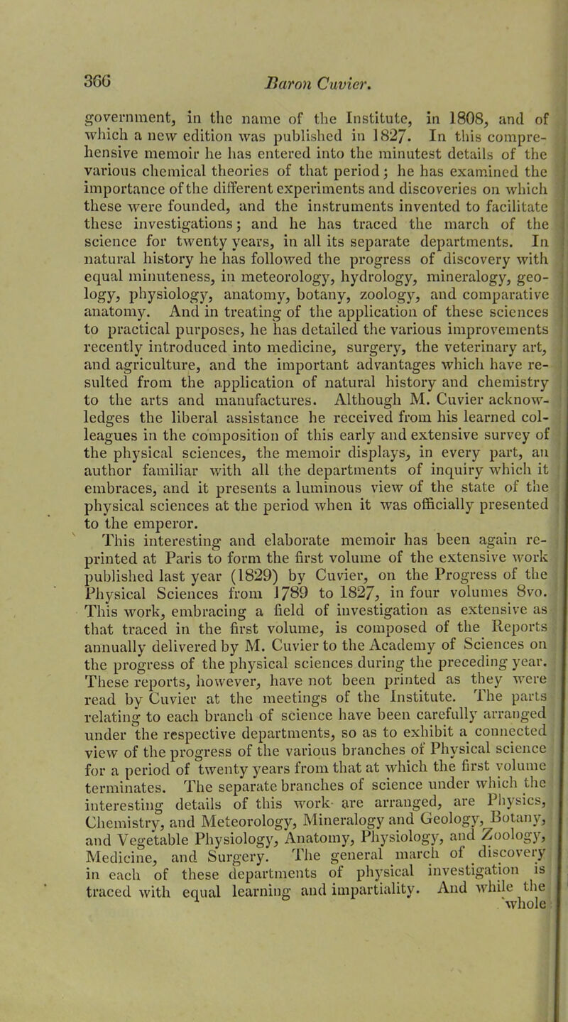 government, in the name of the Institute, in 1808, and of which a new edition was published in 1827. In this compre- hensive memoir he has entered into the minutest details of the various chemical theories of that period; he has examined the importance of the different experiments and discoveries on which these were founded, and the instruments invented to facilitate these investigations; and he has traced the march of the science for twenty years, in all its separate departments. In natural history he has followed the progress of discovery with equal minuteness, in meteorology, hydrology, mineralogy, geo- logy, physiology, anatomy, botany, zoology, and comparative anatomy. And in treating of the application of these sciences to practical purposes, he has detailed the various improvements recently introduced into medicine, surgery, the veterinary art, and agriculture, and the important advantages which have re- sulted from the application of natural history and chemistry to the arts and manufactures. Although M. Cuvier acknow- ledges the liberal assistance he received from his learned col- leagues in the composition of this early and extensive survey of the physical sciences, the memoir displays, in every part, an author familiar with all the departments of inquiry which it embraces, and it presents a luminous view of the state of the physical sciences at the period when it was officially presented to the emperor. This interesting and elaborate memoir has been again re- printed at Paris to form the first volume of the extensive work published last year (1829) by Cuvier, on the Progress of the Physical Sciences from 1J89 to 1827, hi four volumes 8vo. This work, embracing a field of investigation as extensive as that traced in the first volume, is composed of the Reports annually delivered by M. Cuvier to the Academy of Sciences on the progress of the physical sciences during the preceding year. These reports, however, have not been printed as they were read by Cuvier at the meetings of the Institute. 1 he parts relating to each branch of science have been carefully arranged under the respective departments, so as to exhibit a connected view of the progress of the various branches ot Physical science for a period of twenty years from that at which the first volume terminates. The separate branches of science under which the interesting details of this work are arranged, are Physics, Chemistry, and Meteorology, Mineralogy and Geology, Botany, and Vegetable Physiology, Anatomy, Physiology, and Zoology, Medicine, and Surgery. The general march of discoveryl in each of these departments of physical investigation is traced with equal learning and impartiality. And while the whole