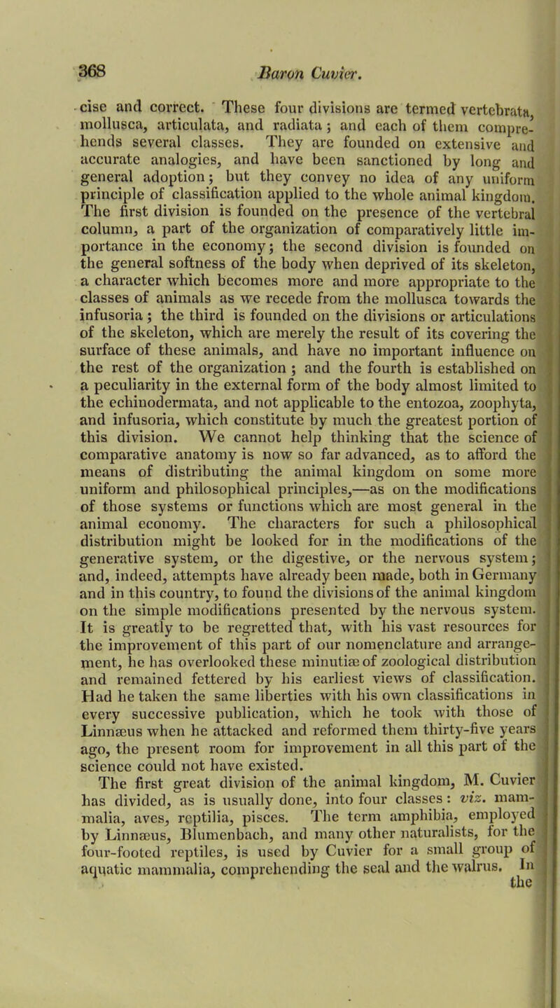 cise and correct. These four divisions are termed vertehrata mollusea, articulata, and radiata; and each of them compre- hends several classes. They are founded on extensive and accurate analogies, and have been sanctioned by long and general adoption; but they convey no idea of any uniform principle of classification applied to the whole animal kingdom. The first division is founded on the presence of the vertebral column, a part of the organization of comparatively little im- portance in the economy; the second division is founded on the general softness of the body when deprived of its skeleton, a character which becomes more and more appropriate to the classes of animals as we recede from the mollusca towards the infusoria; the third is founded on the divisions or articulations of the skeleton, which are merely the result of its covering the surface of these animals, and have no important influence on the rest of the organization ; and the fourth is established on a peculiarity in the external form of the body almost limited to the echinodermata, and not applicable to the entozoa, zoophyta, and infusoria, which constitute by much the greatest portion of this division. We cannot help thinking that the science of comparative anatomy is now so far advanced, as to afford the means of distributing the animal kingdom on some more uniform and philosophical principles,—as on the modifications of those systems or functions which are most general in the animal economy. The characters for such a philosophical distribution might be looked for in the modifications of the generative system, or the digestive, or the nervous system; and, indeed, attempts have already been made, both in Germany and in this country, to found the divisions of the animal kingdom on the simple modifications presented by the nervous system. It is greatly to be regretted that, with his vast resources for the improvement of this part of our nomenclature and arrange- ment, lie has overlooked these minutiae of zoological distribution and remained fettered by his earliest views of classification. Had he taken the same liberties with his own classifications in every successive publication, which he took with those of Linnaeus when he attacked and reformed them thirty-five years ago, the present room for improvement in all this part of the science could not have existed. The first great division of the animal kingdom, M. Cuvier has divided, as is usually done, into four classes : viz. mam- malia, aves, reptilia, pisces. The term amphibia, employed by Linnaeus, Blumenbach, and many other naturalists, for the four-footed reptiles, is used by Cuvier for a small group of aquatic mammalia, comprehending the seal and the walrus. In