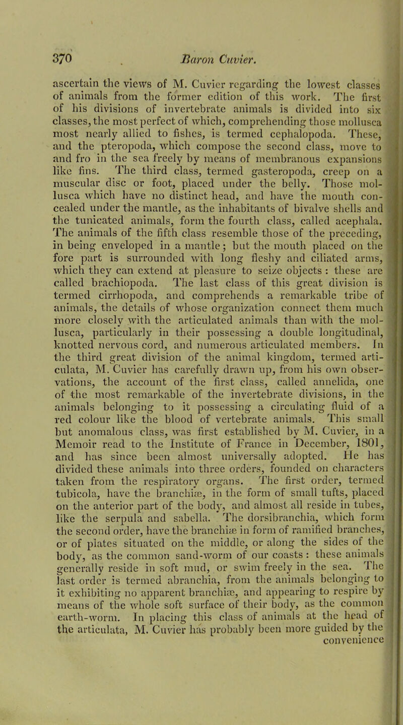 ascertain the views of M. Cuvier regarding the lowest classes of animals from the former edition of this work. The first of his divisions of invertebrate animals is divided into six classes, the most perfect of which, comprehending those mollusca most nearly allied to fishes, is termed cephalopoda. These, and the pteropoda, which compose the second class, move to and fro in the sea freely by means of membranous expansions : like fins. The third class, termed gasteropoda, creep on a muscular disc or foot, placed under the belly. Those mol- lusca which have no distinct head, and have the mouth con- = cealed under the mantle, as the inhabitants of bivalve shells and the tunieated animals, form the fourth class, called acephala. The animals of the fifth class resemble those of the preceding, \ in being enveloped in a mantle; but the mouth placed on the fore part is surrounded with long fleshy and ciliated arms, which they can extend at pleasure to seize objects : these are called brachiopoda. The last class of this great division is termed cirrhopoda, and comprehends a remarkable tribe of animals, the details of whose organization connect them much more closely with the articulated animals than with the mol- ] lusca, particularly in their possessing a double longitudinal, knotted nervous cord, and numerous articulated members. In the third great division of the animal kingdom, termed arti- culata, M. Cuvier has carefully drawn up, from his own obser- vations, the account of the first class, called annelida, one of the most remarkable of the invertebrate divisions, in the animals belonging to it possessing a circulating fluid of a red colour like the blood of vertebrate animals. This small but anomalous class, was first established by M. Cuvier, in a Memoir read to the Institute of France in December, 1801, : and has since been almost universally adopted. He has j divided these animals into three orders, founded on characters j taken from the respiratory organs. The first order, termed i tubicola, have the branchiae, in the form of small tufts, placed on the anterior part of the body, and almost all reside in tubes, like the serpula and sabella. The dorsibranchia, which form the second order, have the branchiae in form of ramified branches, ] or of plates situated on the middle, or along the sides of the body, as the common sand-worm of our coasts : these animals j generally reside in soft mud, or swim freely in the sea. 1 he j last order is termed abranchia, from the animals belonging to it exhibiting no apparent branchiae, and appearing to respire by means of the whole soft surface of their body, as the common earth-worm. In placing this class of animals at the head of 1 the articulata, M. Cuvier has probably been more guided by the j convenience ;