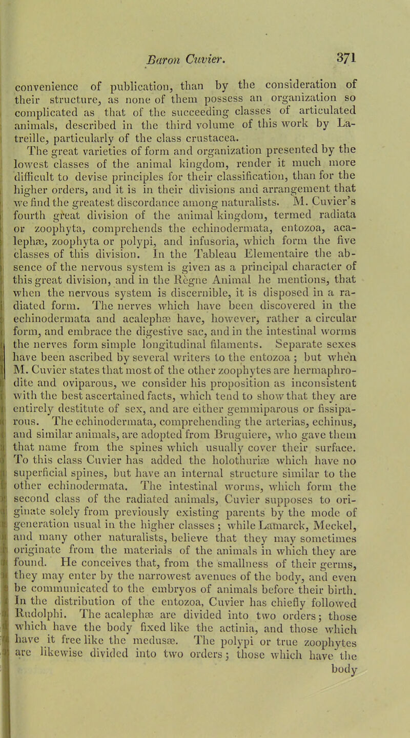 convenience of publication, than by the consideration of their structure, as none of them possess an organization so complicated as that of the succeeding classes of articulated animals, described in the third volume of this work by La- treille, particularly of the class Crustacea. The great varieties of form and organization presented by the lowest classes of the animal kingdom, render it much more difficult to devise principles for their classification, than tor the higher orders, and it is in their divisions and arrangement that we find the greatest discordance among naturalists. M. Cuvier’s fourth great division of the animal kingdom, termed radiata or zoophyta, comprehends the echinodermata, entozoa, aca- lephae, zoophyta or polypi, anti infusoria, which form the five classes of this division. In the Tableau Elementaire the ab- sence of the nervous system is given as a principal character of this great division, and in the Rogue Animal he mentions, that when the nervous system is discernible, it is disposed in a ra- diated form. The nerves which have been discovered in the echinodermata and acalephae have, however, rather a circular form, and embrace the digestive sac, and in the intestinal worms the nerves form simple longitudinal filaments. Separate sexes have been ascribed by several writers to the entozoa; but when M. Cuvier states that most of the other zoophytes are hermaphro- dite and oviparous, we consider his proposition as inconsistent with the best ascertained facts, which tend to show that they are entirely destitute of sex, and are either gemmiparous or fissipa- l'ous. The echinodermata, comprehending the arterias, echinus, and similar animals, are adopted from Bruguiere, who gave them that name from the spines which usually cover their surface. To this class Cuvier has added the holotlmrim which have no superficial spines, but have an internal structure similar to the other echinodermata. The intestinal worms, which form the second class of the radiated animals, Cuvier supposes to ori- ginate solely from previously existing parents by the mode of generation usual in the higher classes; while Lamarck, Meckel, and many other naturalists, believe that they may sometimes originate from the materials of the animals in which they are found. He conceives that, from the smallness of their germs, they may enter by the narrowest avenues of the body, and even be communicated to the embryos of animals before their birth. In the distribution of the entozoa, Cuvier has chiefly followed Rudolphi. The acalephae are divided into two orders; those which have the body fixed like the actinia, and those which have it free like the medusae. The polypi or true zoophytes are likewise divided into two orders; those which have the