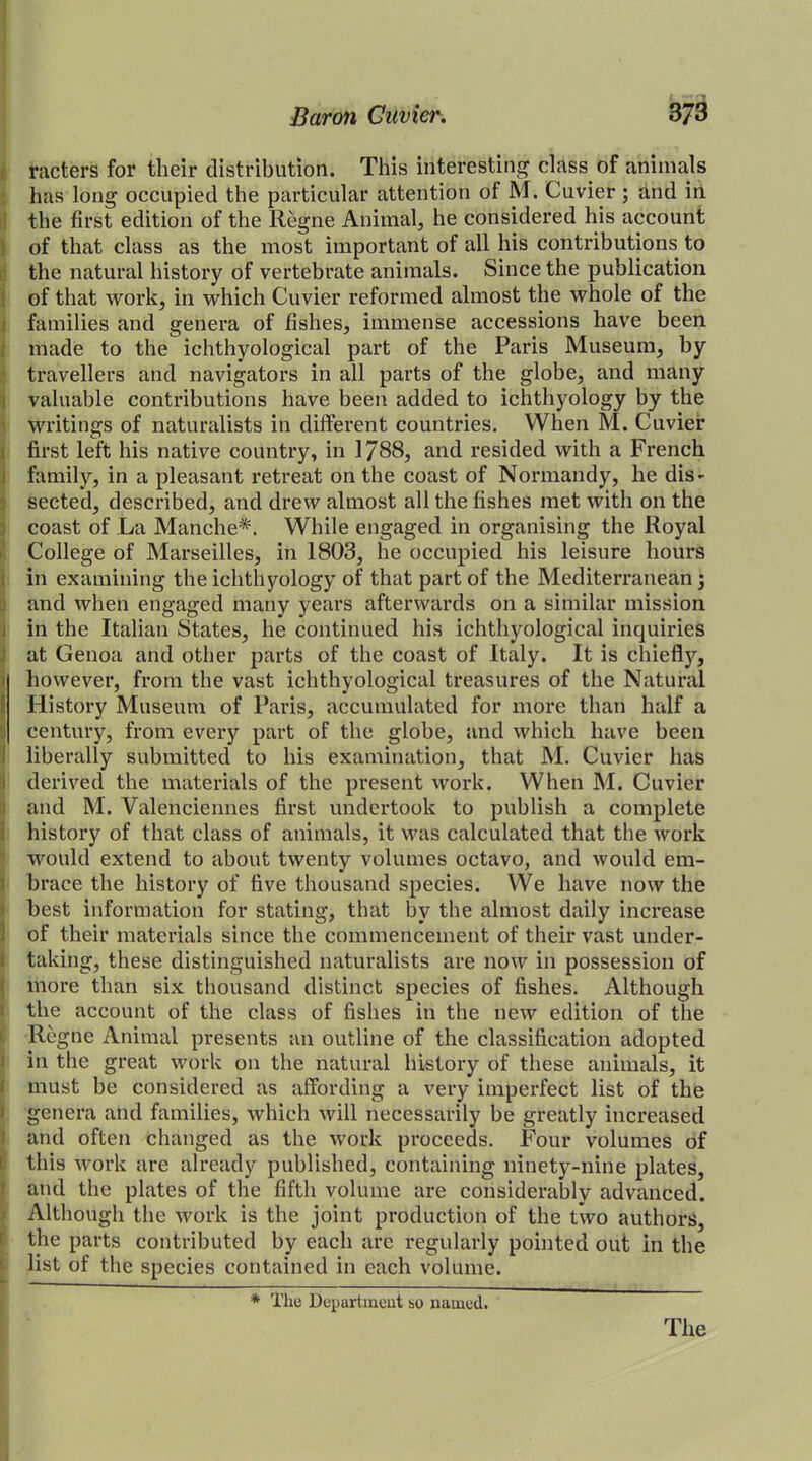 racters for their distribution. This interesting class of animals has long occupied the particular attention of M. Cuvier ; and in the first edition of the Regne Animal, he considered his account of that class as the most important of all his contributions to the natural history of vertebrate animals. Since the publication of that work, in which Cuvier reformed almost the whole of the families and genera of fishes, immense accessions have been made to the ichthyological part of the Paris Museum, by travellers and navigators in all parts of the globe, and many valuable contributions have been added to ichthyology by the writings of naturalists in different countries. When M. Cuvier first left his native country, in 1788, and resided with a French family, in a pleasant retreat on the coast of Normandy, he dis- sected, described, and drew almost all the fishes met with on the coast of La Manche*. While engaged in organising the Royal College of Marseilles, in 1803, he occupied his leisure hours in examining the ichthyology of that part of the Mediterranean $ and when engaged many years afterwards on a similar mission in the Italian States, he continued his ichthyological inquiries at Genoa and other parts of the coast of Italy. It is chiefly, however, from the vast ichthyological treasures of the Natural I History Museum of Paris, accumulated for more than half a century, from every part of the globe, and which have been liberally submitted to his examination, that M. Cuvier has derived the materials of the present work. When M. Cuvier and M. Valenciennes first undertook to publish a complete history of that class of animals, it was calculated that the work would extend to about twenty volumes octavo, and would em- brace the history of five thousand species. We have now the best information for stating, that by the almost daily increase of their materials since the commencement of their vast under- taking, these distinguished naturalists are now in possession of more than six thousand distinct species of fishes. Although the account of the class of fishes in the new edition of the Regne Animal presents an outline of the classification adopted in the great work on the natural history of these animals, it must be considered as affording a very imperfect list of the genera and families, which will necessarily be greatly increased and often changed as the work proceeds. Four volumes of this work are already published, containing ninety-nine plates, and the plates of the fifth volume are considerably advanced. Although the work is the joint production of the two authors, the parts contributed by each are regularly pointed out in the list of the species contained in each volume. * The Department so named. The