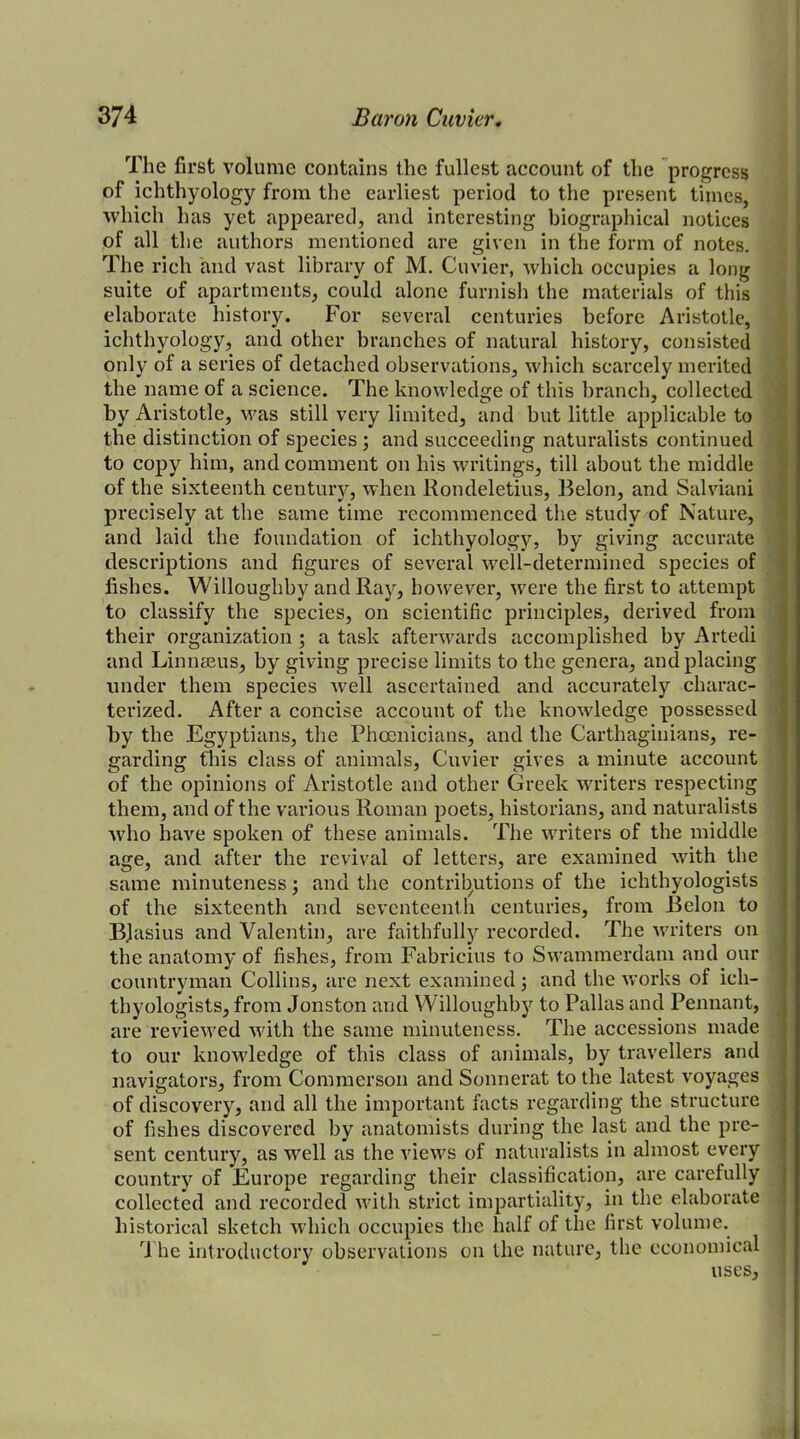 The first volume contains the fullest account of the progress of ichthyology from the earliest period to the present times, which has yet appeared, and interesting biographical notices of all the authors mentioned are given in the form of notes. The rich and vast library of M. Cuvier, which occupies a long suite of apartments, could alone furnish the materials of this elaborate history. For several centuries before Aristotle, ichthyology, and other branches of natural history, consisted only of a series of detached observations, which scarcely merited the name of a science. The knowledge of this branch, collected by Aristotle, was still very limited, and but little applicable to the distinction of species ; and succeeding naturalists continued to copy him, and comment on his writings, till about the middle of the sixteenth century, when Rondeletius, Belon, and Salviani precisely at the same time recommenced the study of Nature, and laid the foundation of ichthyology, by giving accurate descriptions and figures of several well-determined species of fishes. Willoughby and Ray, however, were the first to attempt to classify the species, on scientific principles, derived from their organization; a task afterwards accomplished by Artedi and Linnaeus, by giving precise limits to the genera, and placing under them species well ascertained and accurately charac- terized. After a concise account of the knowledge possessed by the Egyptians, the Phoenicians, and the Carthaginians, re- garding this class of animals, Cuvier gives a minute account of the opinions of Aristotle and other Greek writers respecting them, and of the various Roman poets, historians, and naturalists who have spoken of these animals. The writers of the middle age, and after the revival of letters, are examined with the same minuteness; and the contributions of the ichthyologists of the sixteenth and seventeenth centuries, from Belon to BJasius and Valentin, are faithfully recorded. The writers on the anatomy of fishes, from Fabricius to Swammerdam and our countryman Collins, are next examined 5 and the works of ich- thyologists, from Jonston and Willoughby to Pallas and Pennant, are reviewed with the same minuteness. The accessions made to our knowledge of this class of animals, by travellers and navigators, from Commerson and Sonnerat to the latest voyages of discovery, and all the important facts regarding the structure of fishes discovered by anatomists during the last and the pre- sent century, as well as the views of naturalists in almost every country of Europe regarding their classification, are carefully collected and recorded with strict impartiality, in the elaborate historical sketch which occupies the half of the first volume. The introductory observations on the nature, the economical uses.