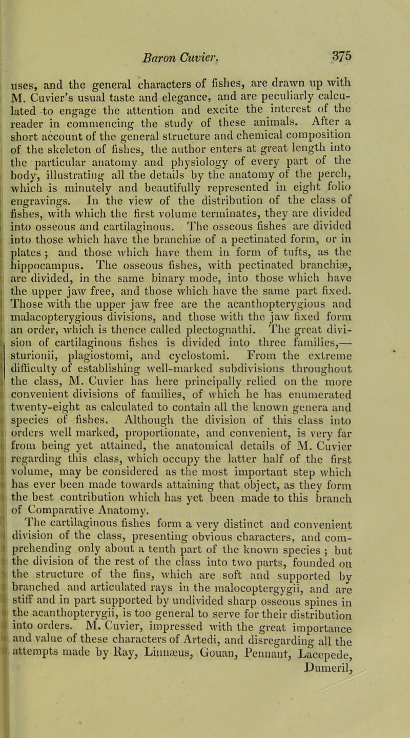 uses, and the general characters of fishes, are drawn up with M. Cuvier’s usual taste and elegance, and are peculiarly calcu- lated to engage the attention and excite the interest of the reader in commencing the study of these animals. After a short account of the general structure and chemical composition of the skeleton of fishes, the author enters at great length into the particular anatomy and physiology of every part of the body, illustrating all the details by the anatomy ol the perch, which is minutely and beautifully represented in eight folio engravings. In the view of the distribution of the class of fishes, with which the first volume terminates, they are divided into osseous and cartilaginous. The osseous fishes are divided into those which have the branchiae of a pectinated form, or in plates ; and those which have them in form of tufts, as the hippocampus. The osseous fishes, with pectinated branchiae, are divided, in the same binary mode, into those which have the upper jaw free, and those which have the same part fixed, i Those with the upper jaw free are the acanthopterygious and malacopterygious divisions, and those with the jaw fixed form 1 an order, which is thence called plectognathi. The great divi- sion of cartilaginous fishes is divided into three families,— ■ sturionii, plagiostomi, and cyclostomi. From the extreme difficulty of establishing well-marked subdivisions throughout the class, M. Cuvier has here principally relied on the more convenient divisions of families, of which he has enumerated twenty-eight as calculated to contain all the known genera and species of fishes. Although the division of this class into orders well marked, proportionate, and convenient, is very far from being yet attained, the anatomical details of M. Cuvier j regarding this class, which occupy the latter half of the first volume, may be considered as the most important step which has ever been made towards attaining that object, as they form the best contribution which has yet been made to this branch of Comparative Anatomy. The cartilaginous fishes form a very distinct and convenient - division of the class, presenting obvious characters, and com- i prehending only about a tenth part of the known species ; but the division of the rest of the class into two parts, founded 011 * the structure of the fins, which are soft and supported by branched and articulated rays in the malocoptergygii, and are ti stiff and in part supported by undivided sharp osseous spines in I the acanthopterygii, is too general to serve for their distribution into orders. M. Cuvier, impressed with the great importance > and value of these characters of Artedi, and disregarding all the 4 attempts made by Ray, Linnaeus, Gouan, Pennant, Lacepede, Dumeril,