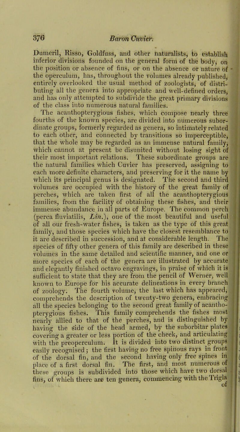 Dumeril, Risso, Goldfuss, and other naturalists, to establish inferior divisions founded on the general form of the body, on the position or absence of fins, or on the absence or nature of the operculum, has, throughout the volumes already published, entirely overlooked the usual method of zoologists, of distri- buting all the genera into appropriate and well-defined orders, and has only attempted to subdivide the great primary divisions of the class into numerous natural families. The acanthopterygious fishes, which compose nearly three fourths of the known species, are divided into numerous subor- dinate groups, formerly regarded as genera, so intimately related to each other, and connected by transitions so imperceptible, that the whole may be regarded as an immense natural family, which cannot at present be disunited without losing sight of their most important relations. These subordinate groups are the natural families which Cuvier has preserved, assigning to each more definite characters, and preserving for it the name by which its principal genus is designated. The second and third volumes are occupied with the history of the great family of perches, which are taken first of all the acanthopterygious families, from the facility of obtaining these fishes, and their immense abundance in all parts of Europe. The common perch (perca fluviatilis, Lin.), one of the most beautiful and useful of all our fresh-water fishes, is taken as the type of this great family, and those species which have the closest resemblance to it are described in succession, and at considerable length. The species of fifty other genera of this family are described in these volumes in the same detailed and scientific manner, and one or more species of each of the genera are illustrated by accurate and elegantly finished octavo engravings, in praise of which it is sufficient to state that they are from the pencil of Werner, well known to Europe for his accurate delineations in every branch of zoology. The fourth volume, the last which has appeared, comprehends the description of twenty-two genera, embracing all the species belonging to the second great family of acantho- pterygious fishes. This family comprehends the fishes most nearly allied to that of the perches, and is distinguished by having the side of the head armed, by the suborbitar plates covering a greater or less portion of the cheek, and articulating with the preoperculum. It is divided into two distinct groups easily recognised; the first having no free spinous rays in front of the dorsal fin, and the second having only free spines in place of a first dorsal fin. The first, and most numerous of these groups is subdivided into those which have two dorsal fins, of which there are ten genera, commencing with the 1 rigla