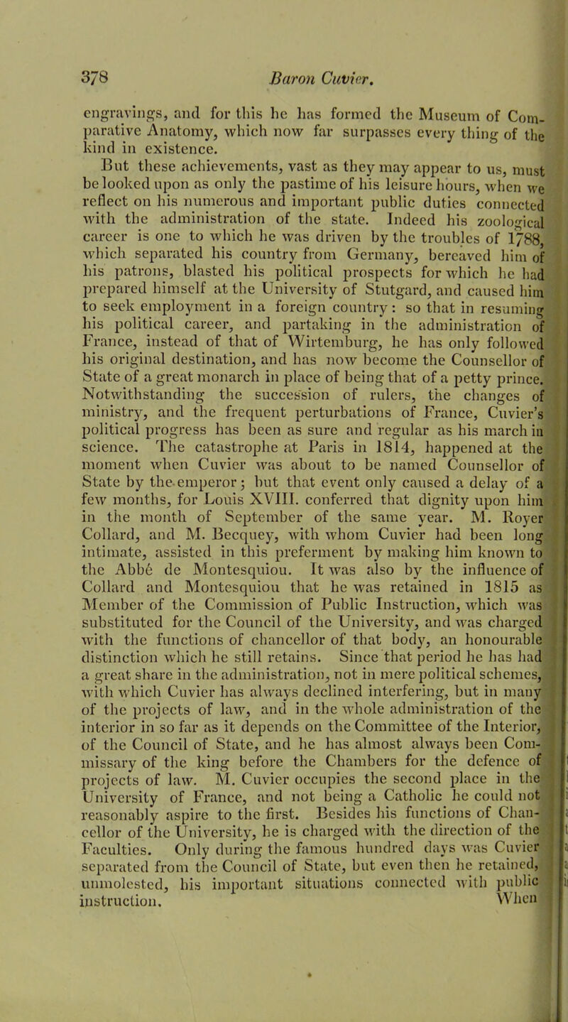 engravings, and for this he has formed the Museum of Com- parative Anatomy, which now far surpasses every tiling of the kind in existence. But these achievements, vast as they may appear to us, must be looked upon as only the pastime of his leisure hours, when we reflect on his numerous and important public duties connected with the administration of the state. Indeed his zoological career is one to which he was driven by the troubles of 1788 which separated his country from Germany, bereaved him of his patrons, blasted his political prospects for which he had prepared himself at the University of Stutgard, and caused him to seek employment in a foreign country: so that in resuming his political career, and partaking in the administration of France, instead of that of Wirtemburg, he has only followed his original destination, and has now become the Counsellor of State of a great monarch in place of being that of a petty prince. Notwithstanding the succession of rulers, the changes of ministry, and the frequent perturbations of France, Cuvier’s political progress has been as sure and regular as his march in science. The catastrophe at Paris in 1814, happened at the moment when Cuvier was about to be named Counsellor of State by the.emperor; but that event only caused a delay of a few months, for Louis XVIII. conferred that dignity upon him in the month of September of the same year. M. Royer Collard, and M. Becquey, with whom Cuvier had been long intimate, assisted in this preferment by making him known to the Abb6 de Montesquiou. It was also by the influence of Collard and Montesquiou that he was retained in 1815 as Member of the Commission of Public Instruction, which was substituted for the Council of the University, and was charged with the functions of chancellor of that body, an honourable distinction which he still retains. Since that period he has had a great share in the administration, not in mere political schemes, with which Cuvier has always declined interfering, but in many of the projects of law, and in the whole administration of the interior in so far as it depends on the Committee of the Interior, of the Council of State, and he has almost always been Com- missary of the king before the Chambers for the defence of projects of law. M. Cuvier occupies the second place in the University of France, and not being a Catholic he could not reasonably aspire to the first. Besides his functions of Chan- cellor of the University, he is charged with the direction of the Faculties. Only during the famous hundred days was Cuvier separated from the Council of State, but even then he retained, unmolested, his important situations connected with public instruction. When