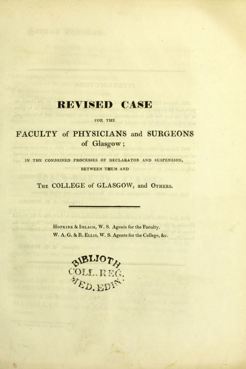 REVISED CASE FOR THE FACULTY of PHYSICIANS and SURGEONS of Glasgow; IN THE CONJOINED PROCESSES OF DECLARATOR AND SUSPENSION, BETWEEN THEM AND The COLLEGE of GLASGOW, and Others. Hopkirk & Imlach, W. S. Agents for the Faculty. W. A. G. & R. Ellis, W. S. Agents for the College, &c. ''AT f ?~5 i?/'