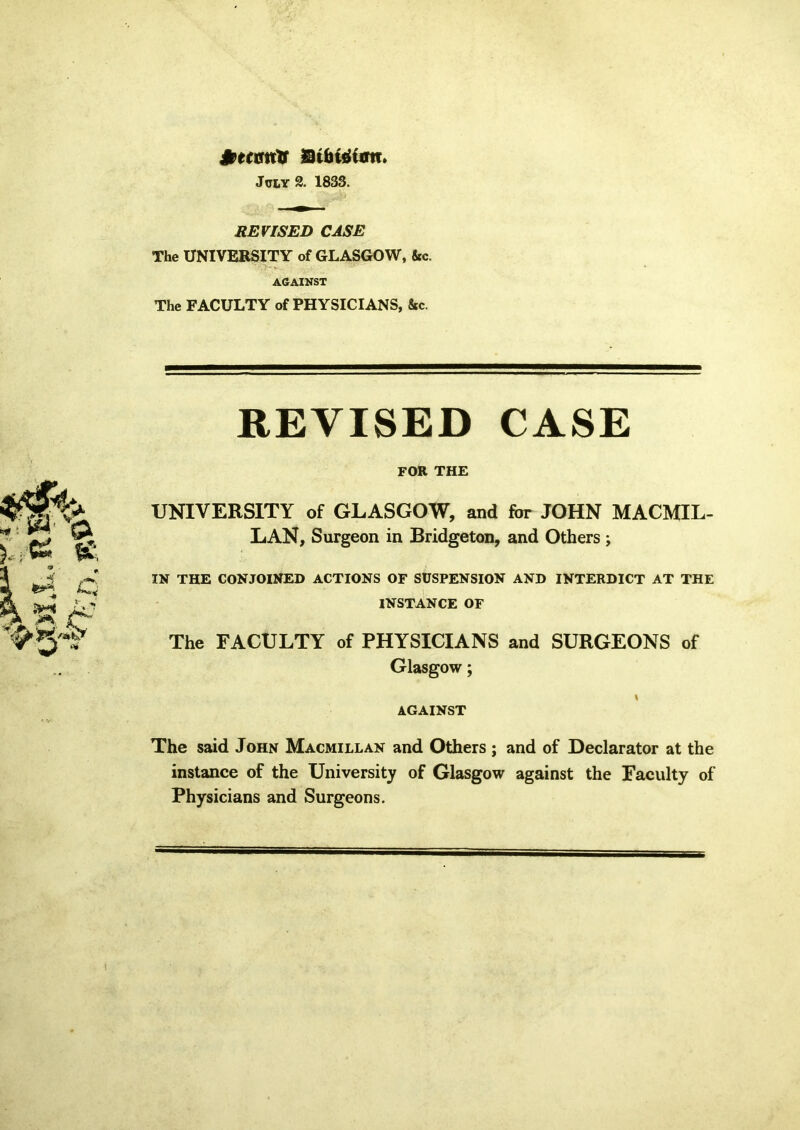 dfcecmrtf Stbtdiim, July 2. 1833. REVISED CASE The UNIVERSITY of GLASGOW, &c. AGAINST The FACULTY of PHYSICIANS, &c. REVISED CASE FOR THE UNIVERSITY of GLASGOW, and for JOHN MACMIL- LAN, Surgeon in Bridgeton, and Others ; IN THE CONJOINED ACTIONS OF SUSPENSION AND INTERDICT AT THE INSTANCE OF The FACULTY of PHYSICIANS and SURGEONS of Glasgow; I AGAINST The said John Macmillan and Others ; and of Declarator at the instance of the University of Glasgow against the Faculty of Physicians and Surgeons.