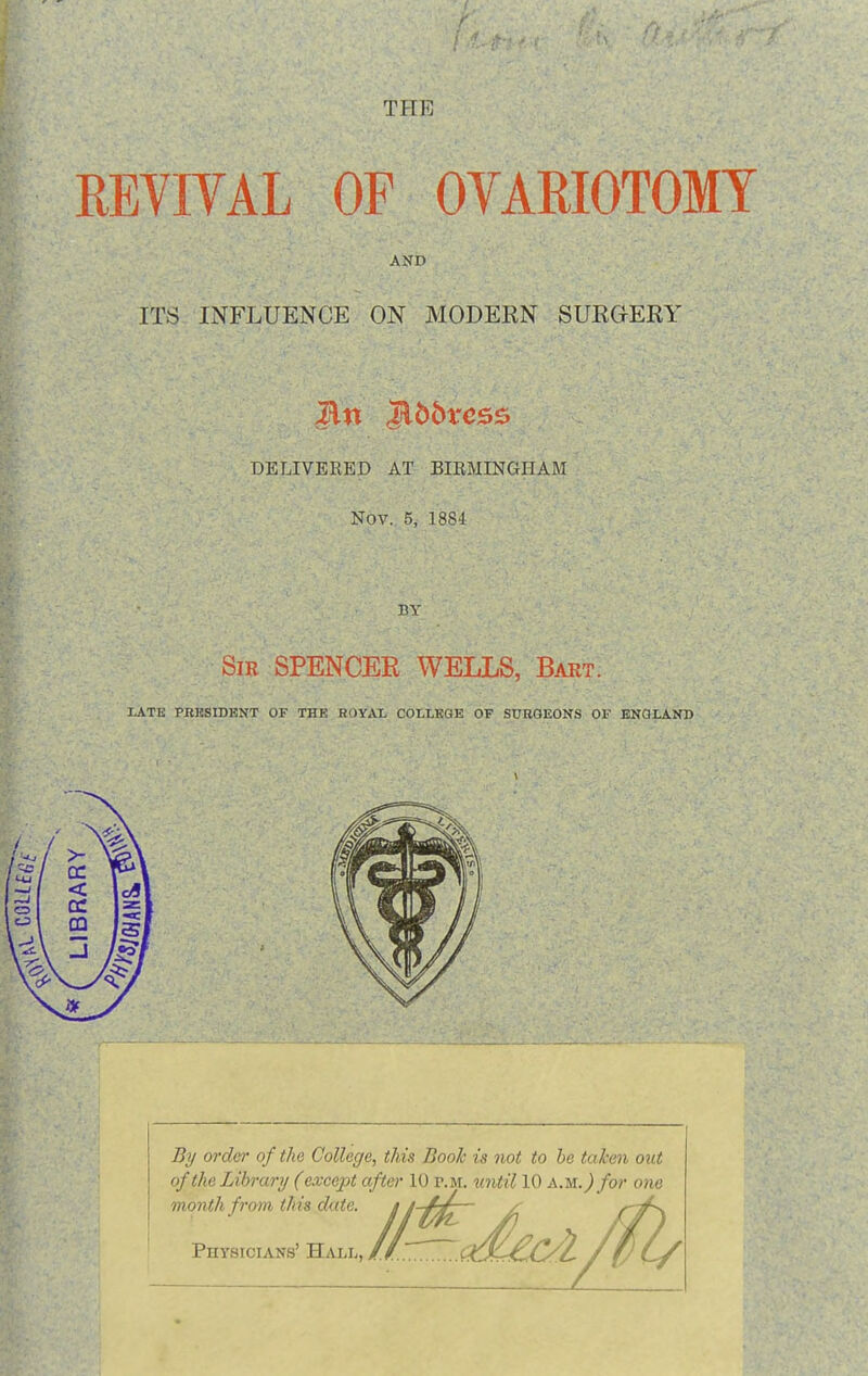 THE REVIYAL OF OVARIOTOMY AND ITS INFLUENCE ON MODERN SUEGERY DELIVERED AT BIRMINGHAM Nov. 5, 18S4 BY SiR SPENCER WELLS, Bart. LATE PBKSIDKNT OF THE ROYAL COLLEGE OF SUBGEONS OF EKQLAND By order of the College, this Book is not to be taken oxit of the Library (except after 10 r.M. until 10 am.) for one month from this date, j  Physicians' Hall, /j.T^.