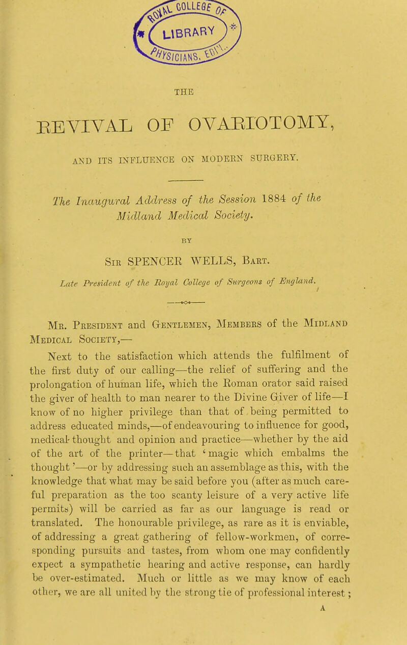 EEVIVAL OF OVAEIOTOMY, AND ITS INFLUENCE ON MODERN SURGERY. The Inaugural Address of the Session 1884 of the Midland Medical Society. BY Sir spencer WELLS, Bart. Late President of the Royal College of Sm-geons of JSngland. Mr. President and Gtentlemen, Members of the Midland Medical Society,— Next to the satisfaction which attends the fulfilment of the first duty of our calling—the relief of suffering and the prolongation of human life, which the Roman orator said raised the giver of health to man nearer to the Divine Giver of life—I know of no higher privilege than that of being permitted to address educated minds,—of endeavouring to influence for good, medical' thought and opinion and practice—whether by the aid of the art of the printer—that 'magic which embalms the thought'—or by addressing such an assemblage as this, with the knowledge that what may be said before you (after as much care- ful preparation as the too scanty leisure of a very active life permits) will be carried as far as our language is read or translated. The honourable privilege, as rare as it is enviable, of addressing a great gathering of fellow-workmen, of corre- sponding pursuits and tastes, from whom one may confidently expect a sympathetic hearing and active response, can hardly be over-estimated. Much or little as we may know of each other, we are all united liy the strong tie of professional interest;