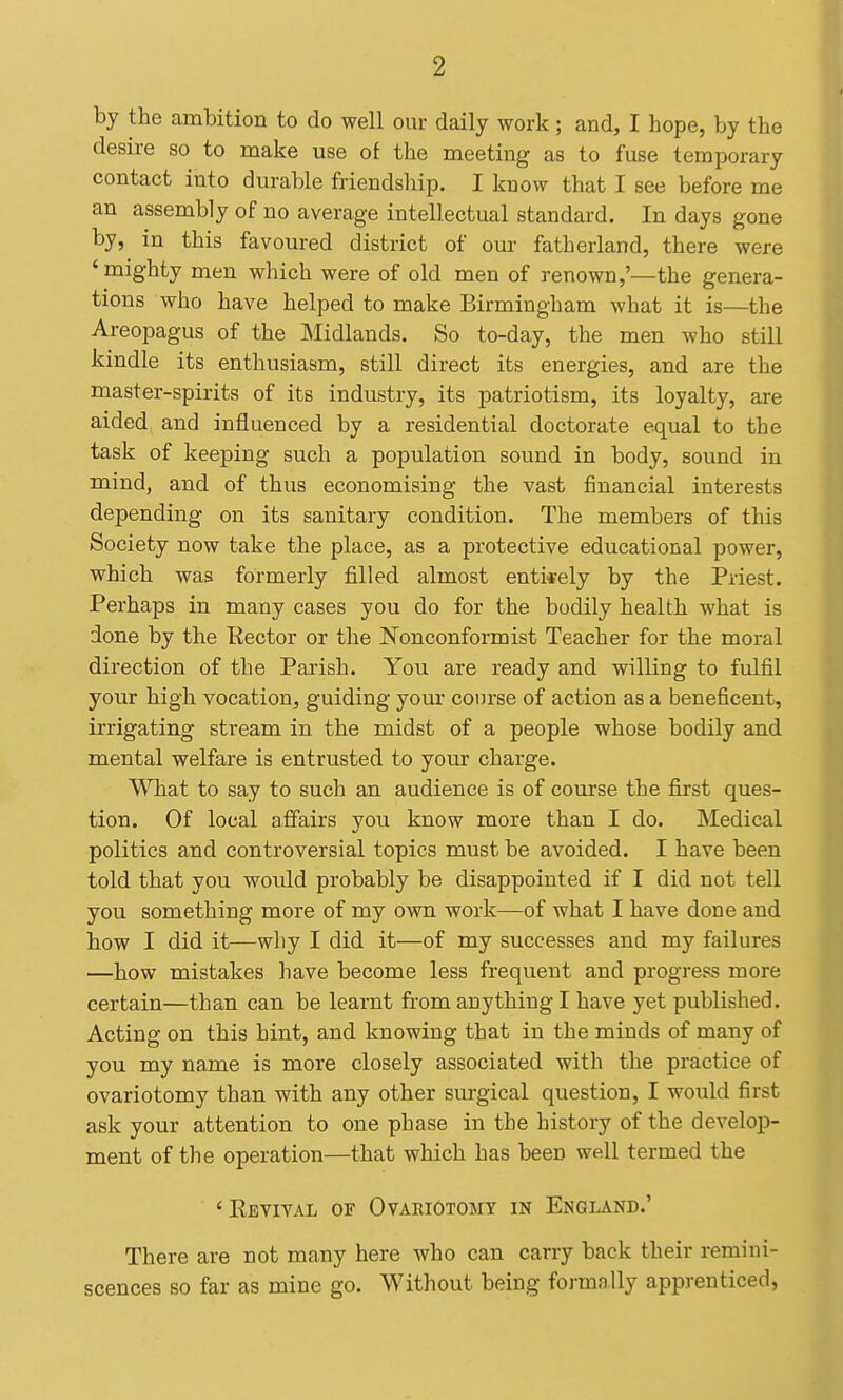 by the ambition to do well our daily work; and, I hope, by the desire so to make use of the meeting as to fuse temporary contact into durable friendsliip. I know that I see before me an assembly of no average intellectual standard. In days gone by, in this favoured district of our fatherland, there were ' mighty men which were of old men of renown,'—the genera- tions who have helped to make Birmingham what it is—the Areopagus of the Midlands. So to-day, the men who still kindle its enthusiasm, still direct its energies, and are the master-spirits of its industry, its patriotism, its loyalty, are aided and influenced by a residential doctorate equal to the task of keeping such a population sound in body, sound in mind, and of thus economising the vast financial interests depending on its sanitary condition. The members of this Society now take the place, as a protective educational power, which was formerly filled almost entirely by the Priest. Perhaps in many cases you do for the bodily health what is done by the Eector or the Nonconformist Teacher for the moral direction of the Parish. You are ready and willing to fulfil your high vocation, guiding your course of action as a beneficent, irrigating stream in the midst of a people whose bodily and mental welfare is entrusted to your charge. What to say to such an audience is of course the first ques- tion. Of local affairs you know more than I do. Medical politics and controversial topics must be avoided. I have been told that you woidd probably be disappointed if I did not tell you something more of my own work—of what I have done and how I did it—why I did it—of my successes and my failures —how mistakes have become less frequent and progress more certain—than can be learnt from anything I have yet published. Acting on this hint, and knowing that in the minds of many of you my name is more closely associated with the practice of ovariotomy than with any other surgical question, I would first ask your attention to one phase in the history of the develop- ment of the operation—that which has been well termed the ' Kevival of Ovariotomy in England.' There are not many here who can carry back their remini- scences so far as mine go. Without being formally apprenticed,