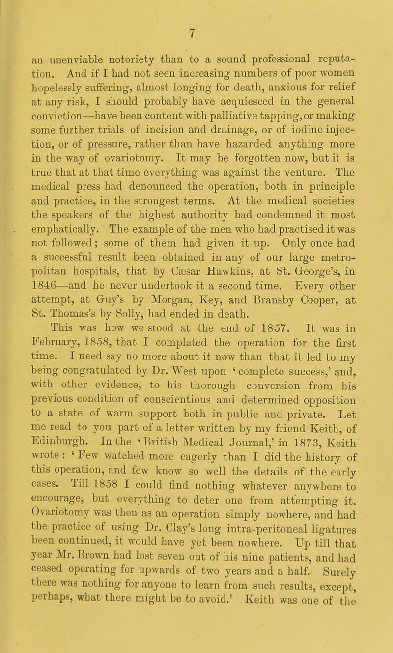 an unenviable notoriety than to a sound professional reputa- tion. And if I had not seen increasing- numbers of poor women hopelessly suffering, almost longing for death, anxious for relief at any risk, I should probably have acquiesced in the general conviction—have been content with palliative tapping, or making some further trials of incision and drainage, or of iodine injec- tion, or of pressure, rather than have hazarded anything more in the way of ovariotomy. It may be forgotten now, but it is true that at tliat time everything was against the venture. The medical press had denounced the operation, both in principle and practice, in the strongest terms. At the medical societies the speakers of the highest authority had condemned it most emphatically. The example of the men who had practised it was not followed; some of them had given it up. Only once had a successful result been obtained in any of our large metro- politan hospitals, that by Csesar Hawkins, at St. Geoi-ge's, in 1846—and he never undertook it a second time. Every other attempt, at Gruy's by Morgan, Key, and Bransby Cooper, at St. Thomas's by Solly, had ended in death. This was how we stood at the end of 1857. It was in February, 1858, that I completed the operation for the first time. I need say no more about it now than that it led to my being congratulated by Dr. West upon ' complete success,' and, with other evidence, to his thorough conversion from his previous condition of conscientious and determined opposition to a state of warm support both in public and private. Let me read to you part of a letter written by my friend Keith, of Edinburgh. In the 'British Medical Journal,' in 1873, Keith wrote: ' Few watched more eagerly than I did the history of this operation, and few know so well the details of the early cases. Till 1858 I could find nothing whatever anywhere to encourage, but everything to deter one from attempting it. Ovariotomy was then as an operation simply nowhere, and had the practice of using Dr. Clay's long intra-peritoneal ligatures been continued, it would have yet been nowhere. Up till that year Mr. Brown had lost seven out of his nine patients, and had ceased operating for upwards of two years and a half. Surely there was nothing for anyone to learn from such results, except, perhaps, what there might be to avoid.' Keith was one of the