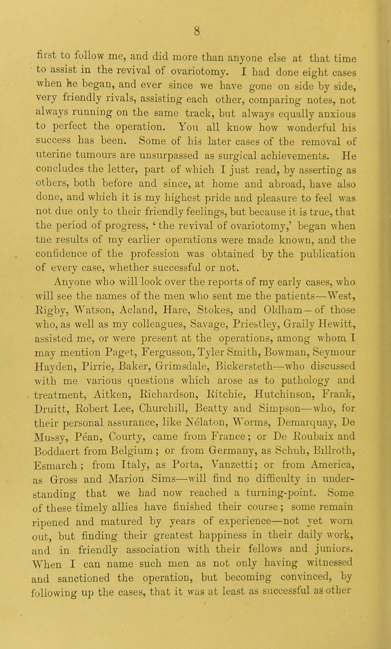 first to follow me, and did more than anyone else at that time to assist in the revival of ovariotomy. I had done eight cases when he began, and ever since we have gone on side by side, very friendly rivals, assisting each other, comparing notes, not always running on the same track, but always equally anxious to perfect the operation. You all know how wonderful his success has been. Some of his later cases of the removal of uterine tumours are unsurpassed as surgical achievements. He concludes the letter, part of which I just read, by asserting as others, both before and since, at home and abroad, have also done, and which it is my highest pride and pleasure to feel was not due only to their friendly feelings, but because it is true, that the period of progress, ' the revival of ovariotomy,' began when the results of my earlier operations were made known, and the confidence of the profession was obtained by the publication of every case, whether successful or not. Anyone who will look over the reports of ray early cases, who will see the names of the men who sent me the patients—West, Rigby, Watson, Acland, Hare, Stokes, and Oldham—of those who, as well as my colleagues, Savage, Priestley, Graily Hewitt, assisted me, or were present at the operations, among whom I may mention Paget, Fergusson, Tyler Smith, Bowman, Seymour Hay den, Pirrie, Baker, Grrimsdale, Bickersteth—who discussed with me various questions which arose as to pathology and treatment, Aitken, Eichardson, Kitchie, Hutchinson, Frank, Druitt, Eobert Lee, Churchill, Beatty and Simpson—who, for their personal assurance, like Nelaton, Worms, Deraarquay, De Mubsy, Pean, Com-ty, came from France; or De Eoubais and Boddaert from Belgium ; or from Germany, as Schuh, Billroth, Esmarch ; from Italy, as Porta, Vanzetti; or from America, as Gross and Marion Sims—will find no diflSculty in imder- standing that we had now reached a turning-point. Some of these timely allies have finished their course; some remain ripened and matured by years of experience—not yet worn out, but finding their greatest happiness in their daily work, and in friendly association with their fellows and juniors. When I can name such men as not only having witnessed and sanctioned the operation, but becoming convinced, by following up the cases, that it was at least as successful as other