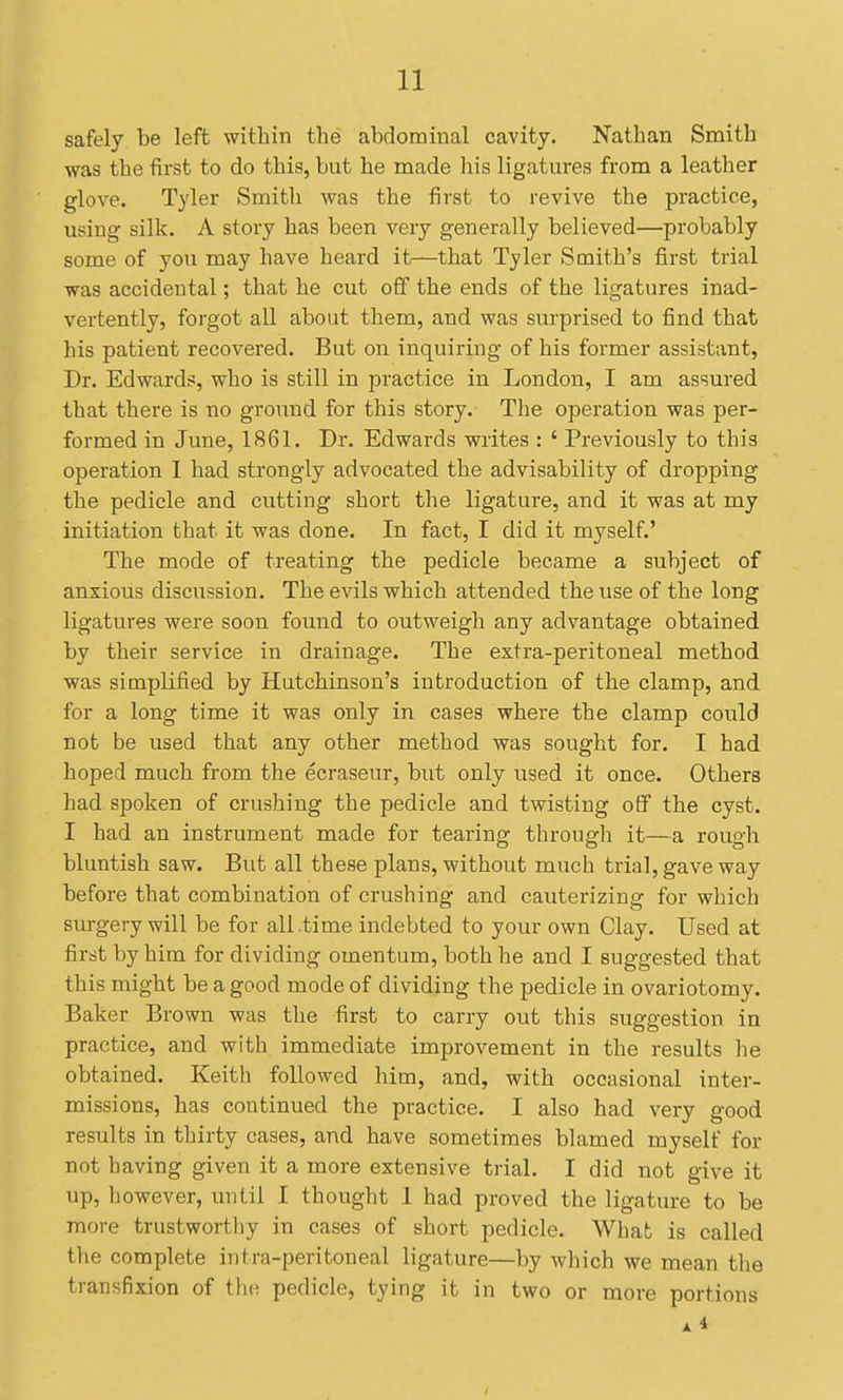 safely be left within the abdominal cavity. Nathan Smith was the first to do this, but he made his ligatures from a leather glove. Tyler Smith was the first to revive the practice, using silk. A story has been very generally believed—probably some of you may have heard it—that Tyler Smith's first trial was accidental; that he cut off the ends of the ligatures inad- vertently, forgot all about them, and was surprised to find that his patient recovered. But on inquiring of his former assistant. Dr. Edwards, who is still in practice in London, I am assured that there is no ground for this story. The operation was per- formed in June, 1861. Dr. Edwards writes : ' Previously to this operation I had strongly advocated the advisability of dropping the pedicle and cutting short the ligature, and it was at my initiation that it was done. In fact, I did it myself.' The mode of treating the pedicle became a subject of anxious discussion. The evils which attended the use of the long ligatures were soon found to outweigh any advantage obtained by their service in drainage. The extra-peritoneal method was simplified by Hutchinson's introduction of the clamp, and for a long time it was only in cases where the clamp could not be used that any other method was sought for. I had hoped much from the ecraseur, but only used it once. Others had spoken of crushing the pedicle and twisting off the cyst. I had an instrument made for tearing through it—a rough bluntish saw. But all these plans, without much trial, gave way before that combination of crushing and cauterizing for which surgery will be for all .time indebted to your own Clay. Used at first by him for dividing omentum, both he and I suggested that this might be a good mode of dividing the pedicle in ovariotomy. Baker Brown was the first to carry out this suggestion in practice, and with immediate improvement in the results he obtained. Keith followed him, and, with occasional inter- missions, has continued the practice. I also had very good results in thirty cases, and have sometimes blamed myself for not having given it a more extensive trial. I did not give it up, however, until I thought 1 had proved the ligature to be more trustworthy in cases of short pedicle. What is called the complete intra-peritoneal ligature—by which we mean the transfixion of the pedicle, tying it in two or more portions