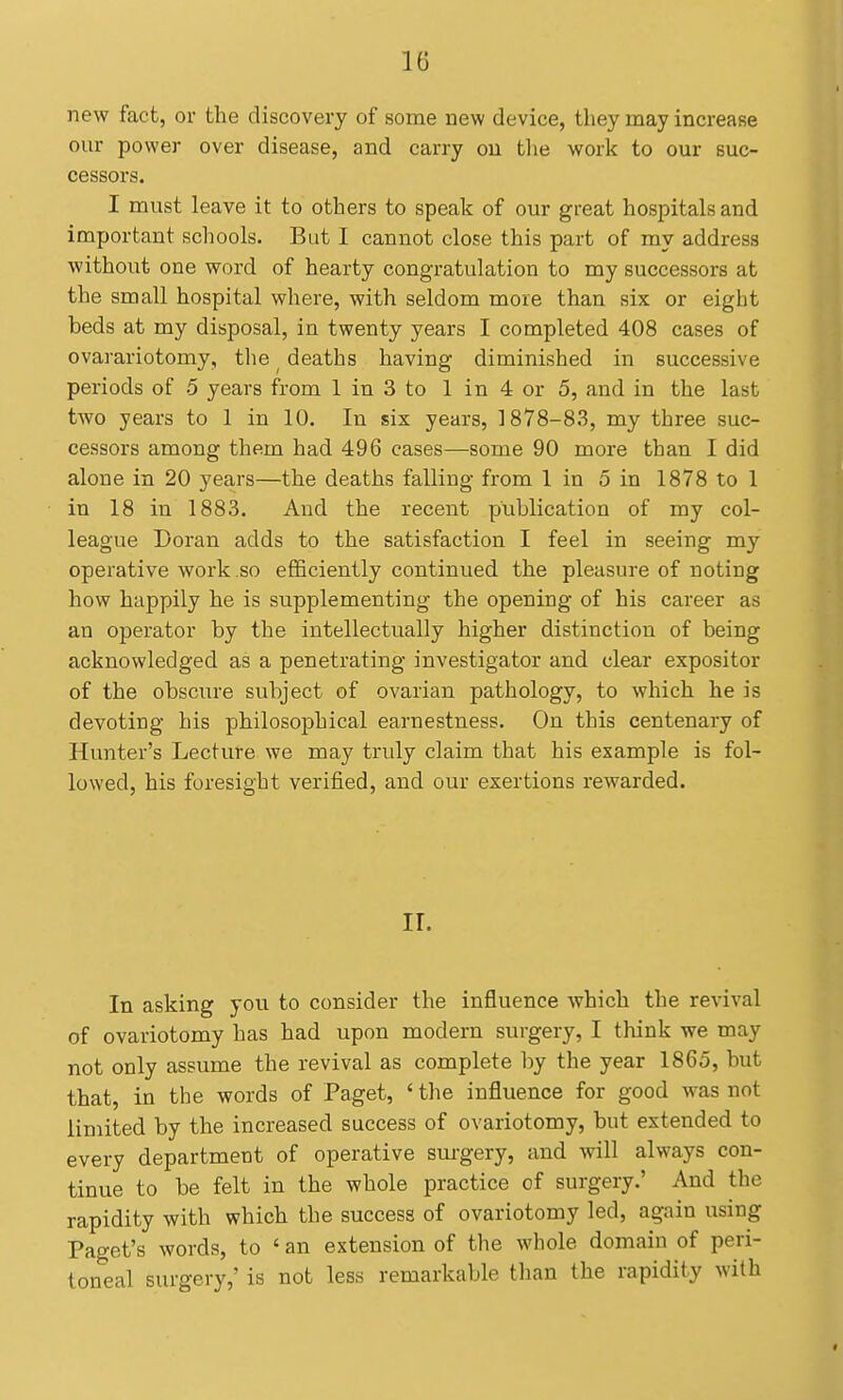 new fact, or the discovery of some new device, they may increase our power over disease, and carry on tlie work to our suc- cessors. I must leave it to others to speak of our great hospitals and important schools. But I cannot close this part of my address without one word of hearty congratulation to my successors at the small hospital where, with seldom more than six or eight beds at my disposal, in twenty years I completed 408 cases of ovarariotomy, the ^ deaths having diminished in successive periods of 5 years from 1 in 3 to 1 in 4 or 5, and in the last two years to 1 in 10. In six years, 1878-83, my three suc- cessors among them had 496 cases—some 90 more than I did alone in 20 years—the deaths falling from 1 in 5 in 1878 to 1 in 18 in 1883. And the recent publication of my col- league Doran adds to the satisfaction I feel in seeing my operative work so efficiently continued the pleasure of noting how happily he is supplementing the opening of his career as an operator by the intellectually higher distinction of being acknowledged as a penetrating investigator and clear expositor of the obscure subject of ovarian pathology, to which he is devoting his philosophical earnestness. On this centenary of Hunter's Lecture we may truly claim that his example is fol- lowed, his foresight verified, and our exertions rewarded. II. In asking you to consider the influence which the revival of ovariotomy has had upon modern surgery, I think we may not only assume the revival as complete by the year 1865, but that, in the words of Paget, ' the influence for good was not limited by the increased success of ovariotomy, but extended to every department of operative surgery, and will always con- tinue to be felt in the whole practice of surgery.' And the rapidity with which the success of ovariotomy led, again using Paget's words, to ' an extension of the whole domain of peri- toneal surgery,' is not less remarkable tlian the rapidity with