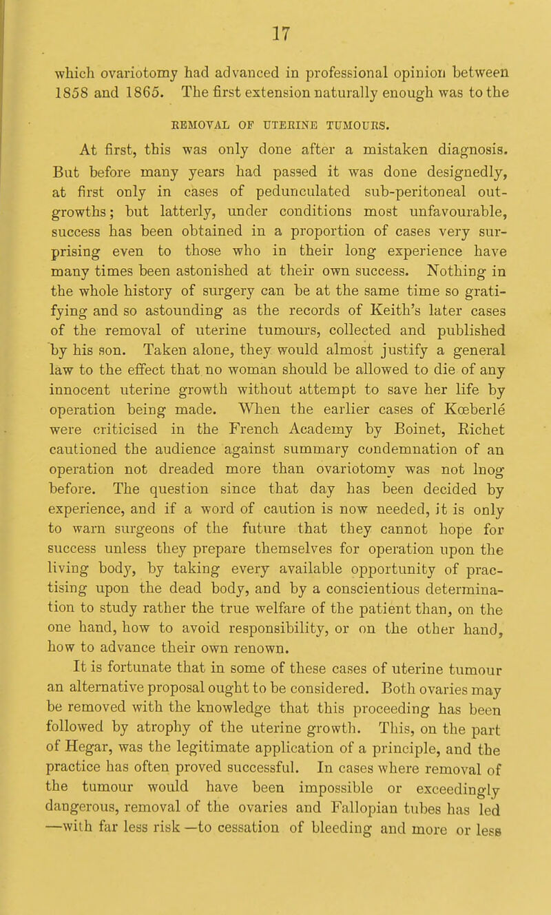 which ovariotomy had advanced in professional opinion between 1858 and 1865. The first extension naturally enough was to the REMOVAL OF DTEEINE TUMOURS. At first, this was only done after a mistaken diagnosis. But before many years had passed it was done designedly, at first only in cases of pedunculated sub-peritoneal out- growths ; but latterly, under conditions most unfavourable, success has been obtained in a proportion of cases very sur- prising even to those who in their long experience have many times been astonished at their own success. Nothing in the whole history of surgery can be at the same time so grati- fying and so astounding as the records of Keith's later cases of the removal of uterine tumom-s, collected and published by his son. Taken alone, they- would almost justify a general law to the effect that no woman should be allowed to die of any innocent uterine growth without attempt to save her life by operation being made. When the earlier cases of Koeberle were criticised in the French Academy by Boinet, Eichet cautioned the audience against summary condemnation of an operation not dreaded more than ovariotomy was not Inog before. The question since that day has been decided by experience, and if a word of caution is now needed, it is only to warn surgeons of the future that they cannot hope for success unless they prepare themselves for operation upon the living body, by taking every available opportunity of prac- tising upon the dead body, and by a conscientious determina- tion to study rather the true welfare of the patient than, on the one hand, how to avoid responsibility, or on the other hand, how to advance their own renown. It is fortunate that in some of these cases of uterine tumour an alternative proposal ought to be considered. Both ovaries may be removed with the knowledge that this proceeding has been followed by atrophy of the uterine growtli. This, on the part of Hegar, was the legitimate application of a principle, and the practice has often proved successful. In cases where removal of the tumour would have been impossible or exceedingly dangerous, removal of the ovaries and Fallopian tubes has led —with far less risk —to cessation of bleeding and more or less