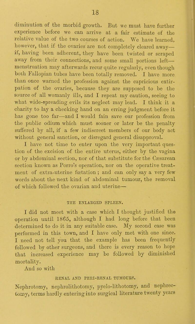 diminution of the morbid growth. But we must have further experience before we can arrive at a fair estimate of the relative value of the two courses of action. We have learned, however, that if the ovaries are not completely cleared away— if, having been adherent, they have been twisted or scraped away from their connections, and some small portions left— menstruation may afterwards recur quite regularly, even though both Fallopian tubes have been totally removed. I have more than once warned the profession against the capricious extir- pation of the ovaries, because they are supposed to be the source of all womanly ills, and I repeat my caution, seeing to what wide-spreading evils its neglect may lead. I think it a charity to lay a checking hand on an erring judgment before it has gone too far—and I would fain save our profession from the public odium which must sooner or later be the penalty suffered by all, if a few indiscreet members of our body act without general sanction, or disregard general disapproval. I have not time to enter upon the very important ques- tion of the excision of the entire uterus, either by the vagina or by abdominal section, nor of that substitute for the Csesarean section known as Porro's operation, nor on the operative treat- ment of extra-uterine foetation; and can only say a very few words about the next kind of abdominal tumour, the removal of which followed the ovarian and uterine— TEE ENLARGED SPLEEN. I did not meet with a case which I thought justified the operation until 1865, although I had long before that been determined to do it in any suitable case. My second case was performed in this town, and I have only met with one since. I need not tell you that the example has been frequently followed by other surgeons, and there is every reason to hope that increased experience may be followed by diminished mortality. And so with RENAL AND PEEI-RENAL TUMOUBS. Nephrotomy, nephrolithotomy, pyelo-lithotomy, and nephrec- tomy, terms hardly entering into surgical literature twenty years