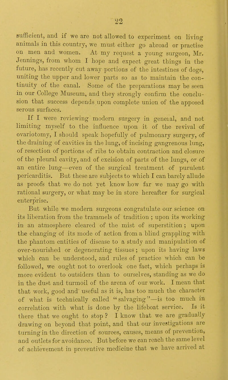 suflficient, and if we are not allowed to experiment on living animals in this country, we must either go abroad or practise on men and women. At my request a young surgeon, Mr. Jennings, from whom I hope and expect great things in the future, has recently cut away portions of the intestines of dogs, uniting the upper and lower parts so as to maintain the con- tinuity of the canal. Some of the preparations may be seen in our College Museum, and they strongly confirm the conclu- sion that success depends upon complete union of the apposed serous surfaces. If I were reviewing modern surgery in geneial, and not limiting myself to the influence upon it of the revival of ovariotomy, I should speak hopefully of pulmonary surgery, of the draining of cavities in the lung, of incising gangrenous lung, of resection of portions of ribs to obtain contraction and closure of the pleural cavity, and of excision of parts of the lungs, or of an entire lung—even of the surgical treatment of purulent pericarditis. But these are subjects to which I can barely allude as proofs that we do not yet know how far we may go with rational surgery, or what may be in store hereafter for surgical enterprise. But while we modern surgeons congratulate our science on its liberation from the trammels of tradition ; upon its working in an atmosphere cleared of the mist of superstition; upon the changing of its mode of action from a blind grappling with the phantom entities of disease to a study and manipulation of over-nourished or degenerating tissues; upon its having laws which can be understood, and rules of practice which can be followed, we ought not to overlook one fact, which perhaps is more evident to outsiders than to ourselves, standing as we do in the dust and turmoil of the arena of our work. I mean that that work, good and useful as it is, has too much the character of what is technically called salvaging—is too much in correlation with what is done by the lifeboat service. Is it there that we ought to stop ? I know that we are gradually drawing on beyond that point, and that our investigations are turning in the direction of sources, causes, means of prevention, and outlets for avoidance. But before we can reach the same level of achievement in preventive medicine that we have arrived at
