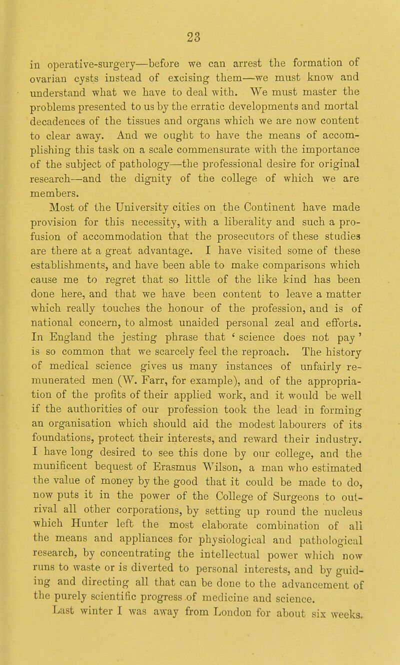 in operative-surgery—before we can arrest the formation of ovarian cysts instead of excising tliem—we must know and understand what we have to deal with. We must master the problems presented to us by the erratic developments and mortal decadences of the tissues and organs which we are now content to clear away. And we ought to have the means of accom- plishing this task on a scale commensurate with the importance of the subject of pathology—the professional desire for original research—and the dignity of the college of which we are members. Most of the University cities on the Continent have made provision for this necessity, with a liberality and such a pro- fusion of accommodation that the prosecutors of these studies are there at a great advantage. I have visited some of these establishments, and have been able to make comparisons which cause me to regret that so little of the like kind has been done here, and that we have been content to leave a matter which really touches the honour of the profession, and is of national concern, to almost unaided personal zeal and efforts. In England the jesting phrase that ' science does not pay ' is so common that we scarcely feel the reproach. The history of medical science gives us many instances of unfairly re- munerated men (W. Farr, for example), and of the appropria- tion of the profits of their applied work, and it would be well if the authorities of our profession took the lead in forming an organisation which should aid the modest labourers of its foundations, protect their interests, and reward their industry. I have long desired to see this done by our college, and the munificent bequest of Erasmus Wilson, a man who estimated the value of money by the good that it could be made to do, now puts it in the power of the College of Surgeons to out- rival all other corporations, by setting up round the nucleus which Hunter left the most elaborate combination of all the means and appliances for physiological and pathological research, by concentrating the intellectual power which now runs to waste or is diverted to personal interests, and by guid- ing and directing all that can be done to the advancement of the purely scientific progress of medicine and science. Last winter I was away from London for about six weeks.