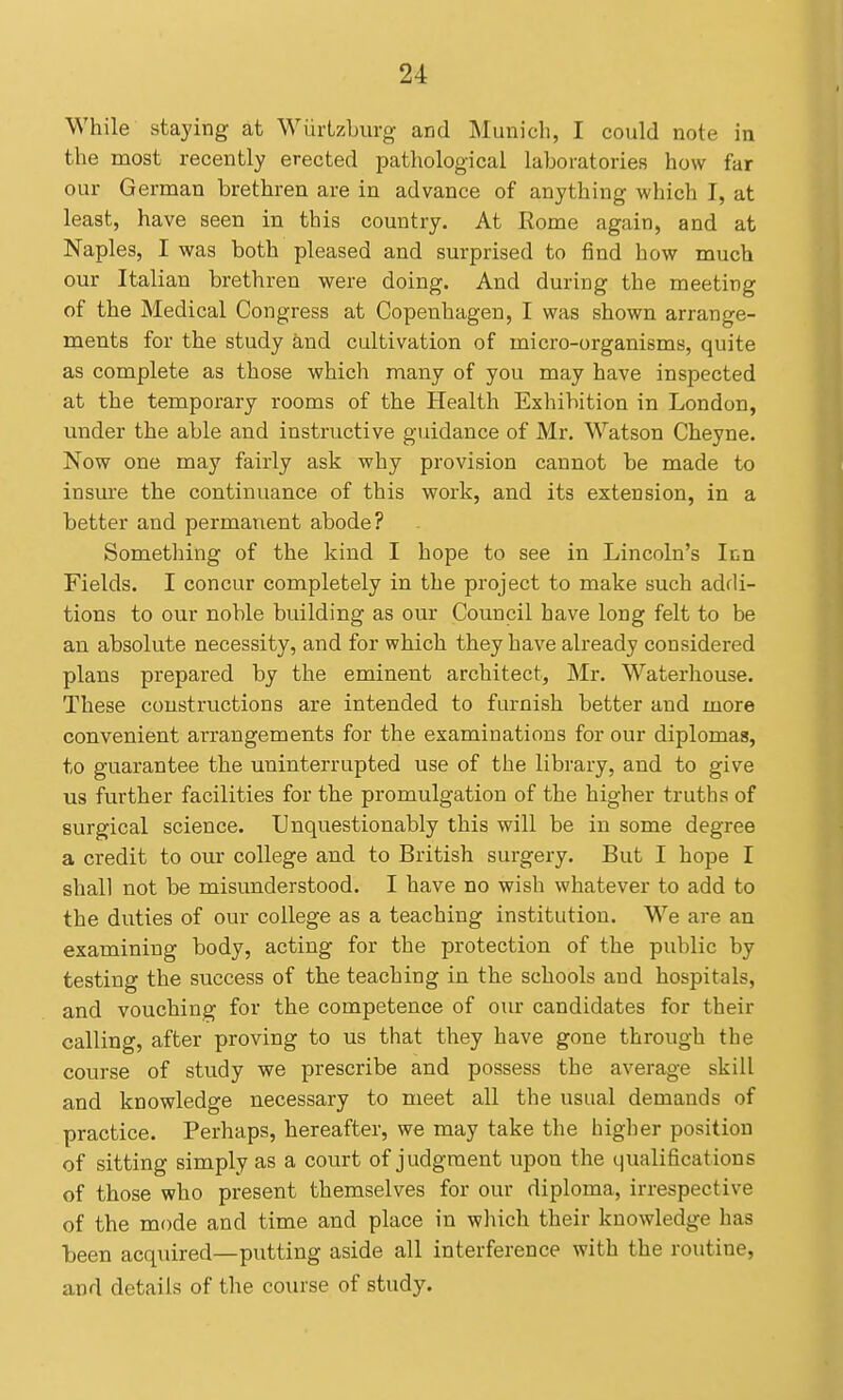 While staying at Wiirtzburg and Municli, I could note in the most recently erected pathological laboratories how far our German brethren are in advance of anything which I, at least, have seen in this country. At Rome again, and at Naples, I was both pleased and surprised to find how much our Italian brethren were doing. And during the meeting of the Medical Congress at Copenhagen, I was shown arrange- ments for the study and cultivation of micro-organisms, quite as complete as those which many of you may have inspected at the temporary rooms of the Health Exhibition in London, under the able and instructive guidance of Mr. Watson Cheyne. Now one may fairly ask why provision cannot be made to insure the continuance of this work, and its extension, in a better and permanent abode? Something of the kind I hope to see in Lincoln's Itn Fields. I concur completely in the project to make such addi- tions to our noble building as our Council have long felt to be an absolute necessity, and for which they have already considered plans prepared by the eminent architect, Mr. Waterhouse. These coustructions are intended to furnish better and more convenient arrangements for the examinations for our diplomas, to guarantee the uninterrupted use of the library, and to give us further facilities for the promulgation of the higher truths of surgical science. Unquestionably this will be in some degree a credit to our college and to British surgery. But I hope I shall not be misunderstood. I have no wish whatever to add to the duties of our college as a teaching institution. We are an examining body, acting for the protection of the public by testing the success of the teaching in the schools and hospitals, and vouching for the competence of our candidates for their calling, after proving to us that they have gone through the course of study we prescribe and possess the average skill and knowledge necessary to meet all the usual demands of practice. Perhaps, hereafter, we may take the higher position of sitting simply as a court of judgment upon the qualifications of those who present themselves for our diploma, irrespective of the mode and time and place in wluch their knowledge has been acquired—putting aside all interference with the routine, and details of the course of study.
