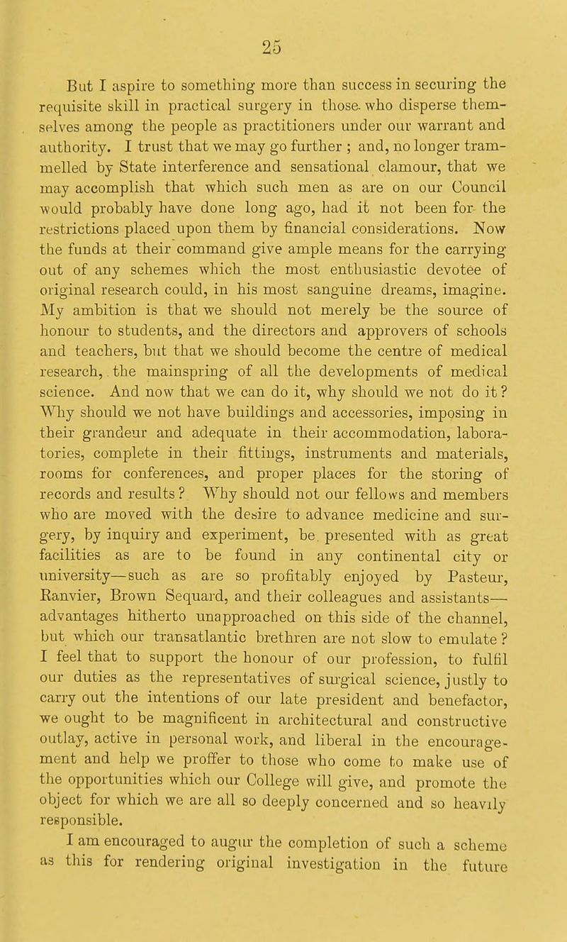 But I aspire to something more than success in securing the requisite skill in practical surgery in those, who disperse them- selves among the people as practitioners under our warrant and authority. I trust that we may go further ; and, no longer tram- melled by State interference and sensational clamour, that we may accomplish that which such men as are on our Council would probably have done long ago, had it not been for the restrictions placed upon them by financial considerations. Now the funds at their command give ample means for the carrying out of any schemes which the most enthusiastic devotee of original research could, in his most sanguine dreams, imagine. My ambition is that we should not merely be the source of honour to students, and the directors and approvers of schools and teachers, but that we should become the centre of medical research, the mainspring of all the developments of medical science. And now that we can do it, why should we not do it? WTiy should we not have buildings and accessories, imposing in their grandeur and adequate in their accommodation, labora- tories, complete in their fittings, instruments and materials, rooms for conferences, and proper places for the storing of records and results ? Why should not our fellows and members who are moved with the desire to advance medicine and sur- gery, by inquiry and experiment, be presented with as great facilities as are to be found in any continental city or imiversity—such as are so profitably enjoyed by Pasteur, Kanvier, Brown Sequard, and their colleagues and assistants— advantages hitherto unapproached on this side of the channel, but which our transatlantic brethren are not slow to emulate ? I feel that to support the honour of our profession, to fulfil our duties as the representatives of sui-gical science, justly to carry out the intentions of our late president and benefactor, we ought to be magnificent in architectural and constructive outlay, active in personal work, and liberal in the encourage- ment and help we proffer to those who come ho make use of the opportunities which our College will give, and promote the object for which we are all so deeply concerned and so heavily responsible. I am encouraged to augiu- the completion of such a scheme as this for rendering original investigation in the future