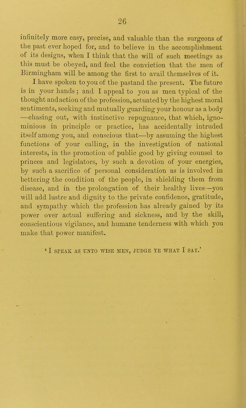 infinitely more easy, precise, and valuable than the surgeons of the past ever hoped for, and to believe in the accomplishment of its designs, when I think that the will of such meetings as this must be obeyed, and feel the conviction that the men of Birmingham will be among the first to avail themselves of it. I have spoken to you of the pastand the present. The future is in your hands ; and I appeal to you as men typical of the thought and action of the profession, actuated by the highest moral sentiments, seeking and mutually guarding your honour as a body —chasing out, with instinctive repugnance, that which, igno- minious in principle or practice, has accidentally intruded itself among you, and conscious that—by assuming the highest functions of your calling, in the investigation of national interests, in the promotion of public good by giving counsel to princes and legislators, by such a devotion of your energies, by such a sacrifice of personal consideration as is involved in bettering the condition of the people, in shielding them from disease, and in the prolongation of their healthy lives—^you will add lustre and dignity to the private confidence, gratitude, and sympathy which the profession has already gained by its power over actual suffering and sickness, and by the skill, conscientious vigilance, and humane tenderness with which you make that power manifest. ' I SPEAK AS TJNTO WISE MEN, JUDGE YE WHAT I SAY.'