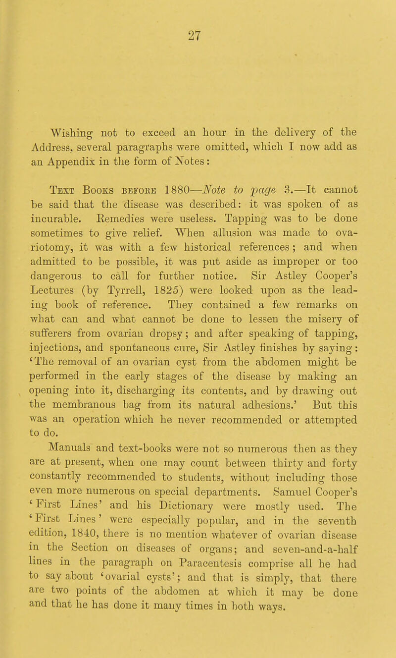Wishing not to exceed an hour in the delivery of the Address., several paragraphs were omitted, which I now add as an Appendix in the form of Notes: Text Books before 1880—Note to 'page 3.—It cannot be said that the disease was described: it was spoken of as incurable. Eemedies were useless. Tapping was to be done sometimes to give relief. When allusion was made to ova- riotomy, it was with a few historical references; and when admitted to be possible, it was put aside as improper or too dangerous to call for further notice. Sir Astley Cooper's Lectures (by Tyrrell, 1825) were looked upon as the lead- ing book of reference. They contained a few remarks on what can and what cannot be done to lessen the misery of sufferers from ovarian dropsy; and after speaking of tapping, injections, and spontaneous cure, Sir Astley iinishes by saying: 'The removal of an ovarian cyst from the abdomen might be performed in the early stages of the disease by making an opening into it, discharging its contents, and by drawing out the membranous bag from its natural adhesions.' But this was an operation which he never recommended or attempted to do. Manuals and text-books were not so numerous then as they are at present, when one may count between thirty and forty constantly recommended to students, without including those even more numerous on special departments. Samuel Cooper's 'First Lines' and his Dictionary were mostly used. The ' First Lines' were especially popular, and in the seventh edition, 1840, there is no mention whatever of ovarian disease in the Section on diseases of organs; and seven-and-a-half lines in the paragraph on Paracentesis comprise all he had to say about 'ovarial cysts'; and that is simply, that there are two points of the abdomen at wliich it may be done and that he has done it many times in both ways.