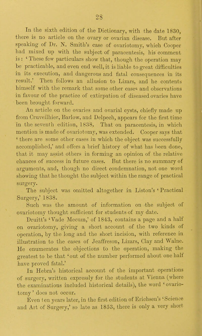 In the sixth edition of the Dictionary, with the date 1830, there is no article on the ovary or ovarian disease. But after speaking of Dr. N. Smith's case of ovariotomy, which Cooper had mixed up with the subject of paracentesis, his comment is : ' These few particulars show that, though the operation may be practicable, and even end well, it is liable to great difficulties in its execution, and dangerous and fatal consequences in its result.' Then follows an allusion to Lizars, and he contents himself with the remark that some other case<5 and observations in favour of the practice of extirpation of diseased ovaries have been brought forward. An article on the ovaries and ovarial cysts, chiefly made up from Cruveilhier, Barlow, and Delpech, appears for the first time in the seventh edition, 18.38. That on paracentesis, in which mention is made of ovariotomy, was extended. Cooper says that ' there are some other cases in which the object was successfully accomplished,' and offers a brief history of what has been done, that it may assist others in forming an opinion of the relative chances of success in future cases. But there is no summary of arguments, and, though no direct condemnation, not one word showing that he thought the subject within the range of practical surgery. The subject was omitted altogether in Liston's ' Practical Surgery,' 1838. Such was the amount of information on the subject of ovariotomy thought sufiicient for students of my date. Druitt's 'Vade Mecum,' of 1843, contains a page and a half on ovariotomy, giving a short account of the two kinds of operation, by the long and the short incision, with reference in illustration to the cases of Jeaffreson, Lizars, Clay and Walne. He enumerates the objections to the operation, making the greatest to be that ' out of the number performed about one half have proved fatal.' In Hebra's historical account of the important operations of surgery, written expressly for the students at Vienna (where the examinations included historical details), the word ' ovario- tomy ' does not occur. Even i en years later, in the first edition of Erichsen's ' Science and Art of Surgery,' so late as 1853, there is only a very short
