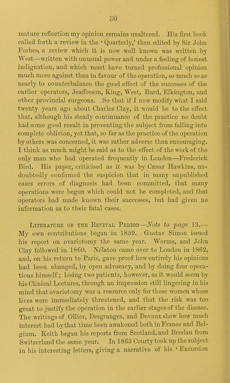 mature reflection my opinion remains unaltered. His first book called forth a review in the ' Quarterly,' then edited by Sir John Forbes, a review which it is now well known was written by West—written with unusual power and under a feeling of honest indignation, and which must have turned professional opinion much more against than in favour of the operation, so much so as nearly to counterbalance the good effect of the successes of the earlier operators, Jeaffreson, King, West, Burd, Elkington, and other provincial surgeons. So that if I now modify what I said twenty years ago about Charles Clay, it would be to the effect that, although his steady continuance of the practice no doubt had some good result in preventing the subject from falling into complete oblivion, yet that, so far as the practice of the operation by others was concerned, it was rather adverse than encouraging. I think as much might be said as to the effect of the work of the only man who had operated frequently in London—Frederick Bird. His paper, criticised as it was by Ceesar Hawkins, un- doubtedly confirmed the suspicion that in many impublished cases errors of diagnosis had been committed, that many operations were begun which could not be completed, and that operators had made known their successes, but had given no information as to their fatal cases. LiTEEATURE OP THE REVIVAL Period—Note to page 13.— My own contributions began in 1859. Gustav Simon issued his report on ovariotomy the same year. Worms, and John Clay followed in 1860. Nelaton came over to London in 1862, and, on his return to Paris, gave proof how entirely his opinions had been changed, by open advocacy, and by doing four opera- tions himself; losing two patients, however, as it would seem by his Clinical Lectures, through an impression still lingering in his mind that ovariotomy was a resource only for those women whose lives were immediately threatened, and that the risk was too great to justify the operation in the earlier stages of the disease. The writings of Oilier, Desgranges, and Devaux show how much interest had by that time been awakened both in France and Bel- gium. Keith began his reports from Scotland, and Breslau from Switzerland the same year. In 1863 Courty took up the subject in his interesting letters, giving a narrative of his ' Excursion