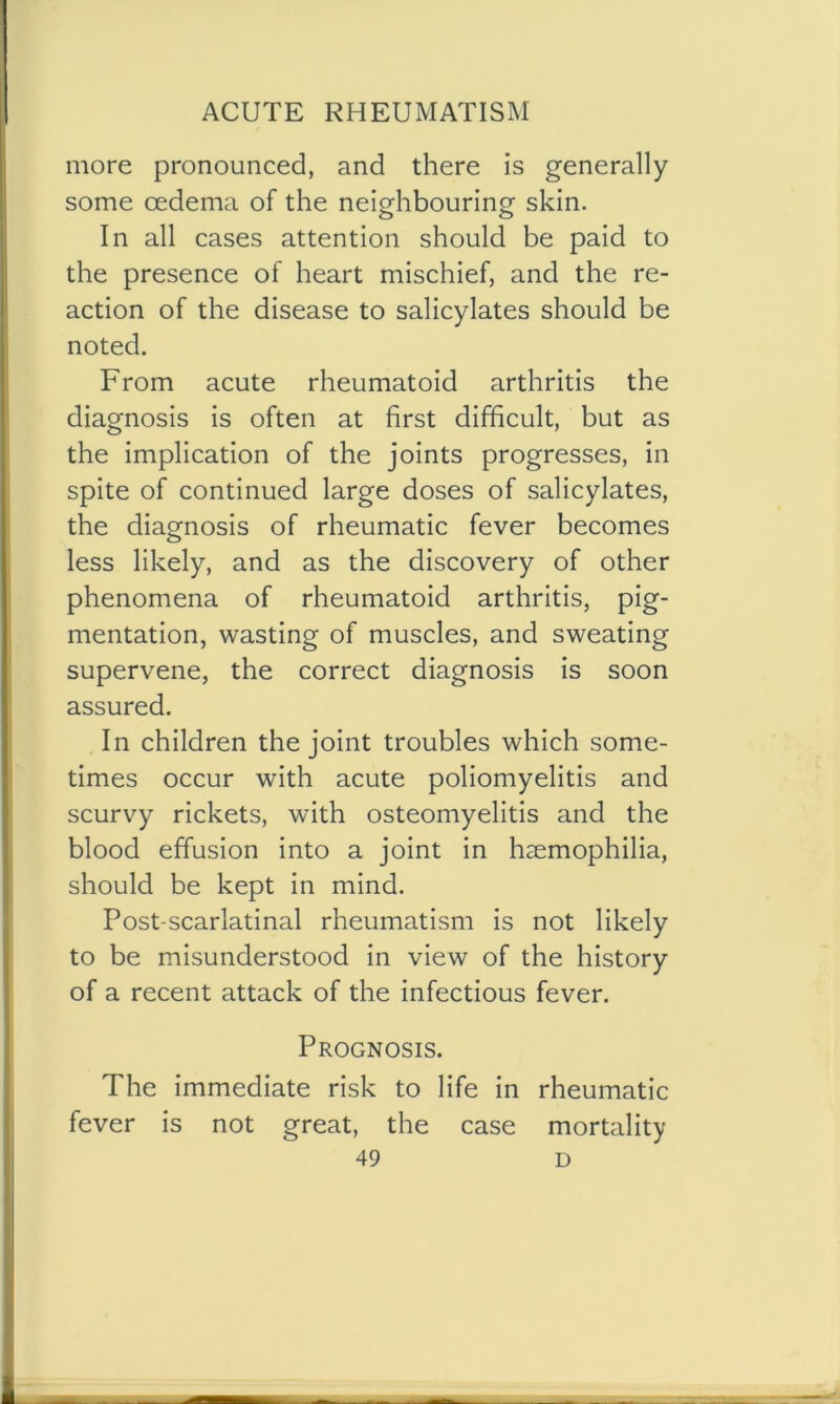 more pronounced, and there is generally some oedema of the neighbouring skin. In all cases attention should be paid to the presence of heart mischief, and the re- action of the disease to salicylates should be noted. From acute rheumatoid arthritis the diagnosis is often at first difficult, but as the implication of the joints progresses, in spite of continued large doses of salicylates, the diagnosis of rheumatic fever becomes less likely, and as the discovery of other phenomena of rheumatoid arthritis, pig- mentation, wasting of muscles, and sweating supervene, the correct diagnosis is soon assured. In children the joint troubles which some- times occur with acute poliomyelitis and scurvy rickets, with osteomyelitis and the blood effusion into a joint in haemophilia, should be kept in mind. Post-scarlatinal rheumatism is not likely to be misunderstood in view of the history of a recent attack of the infectious fever. Prognosis. The immediate risk to life in rheumatic fever is not great, the case mortality
