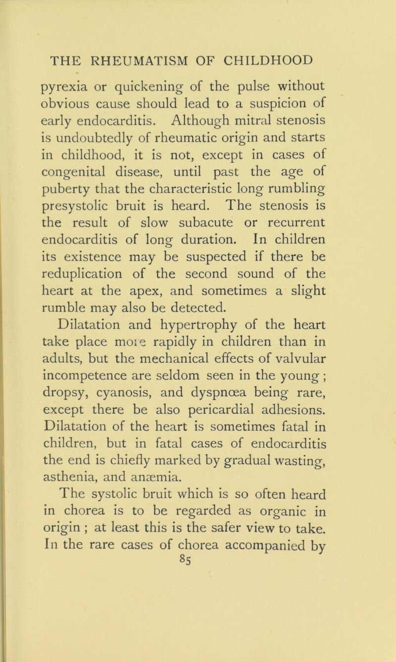 pyrexia or quickening of the pulse without obvious cause should lead to a suspicion of early endocarditis. Although mitral stenosis is undoubtedly of rheumatic origin and starts in childhood, it is not, except in cases of congenital disease, until past the age of puberty that the characteristic long rumbling presystolic bruit is heard. The stenosis is the result of slow subacute or recurrent endocarditis of long duration. In children its existence may be suspected if there be reduplication of the second sound of the heart at the apex, and sometimes a slight rumble may also be detected. Dilatation and hypertrophy of the heart take place more rapidly in children than in adults, but the mechanical effects of valvular incompetence are seldom seen in the young ; dropsy, cyanosis, and dyspnoea being rare, except there be also pericardial adhesions. Dilatation of the heart is sometimes fatal in children, but in fatal cases of endocarditis the end is chiefly marked by gradual wasting, asthenia, and anaemia. The systolic bruit which is so often heard in chorea is to be regarded as organic in origin ; at least this is the safer view to take. In the rare cases of chorea accompanied by
