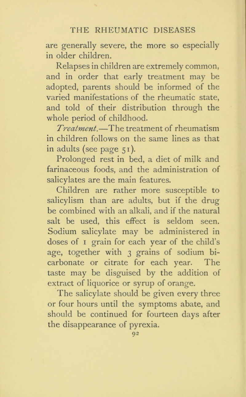 are generally severe, the more so especially in older children. Relapses in children are extremely common, and in order that early treatment may be adopted, parents should be informed of the varied manifestations of the rheumatic state, and told of their distribution through the whole period of childhood. Treatment.—The treatment of rheumatism in children follows on the same lines as that in adults (see page 51). Prolonged rest in bed, a diet of milk and farinaceous foods, and the administration of salicylates are the main features. Children are rather more susceptible to salicylism than are adults, but if the drug be combined with an alkali, and if the natural salt be used, this effect is seldom seen. Sodium salicylate may be administered in doses of 1 grain for each year of the child’s age, together with 3 grains of sodium bi- carbonate or citrate for each year. The taste may be disguised by the addition of extract of liquorice or syrup of orange. The salicylate should be given every three or four hours until the symptoms abate, and should be continued for fourteen days after the disappearance of pyrexia.