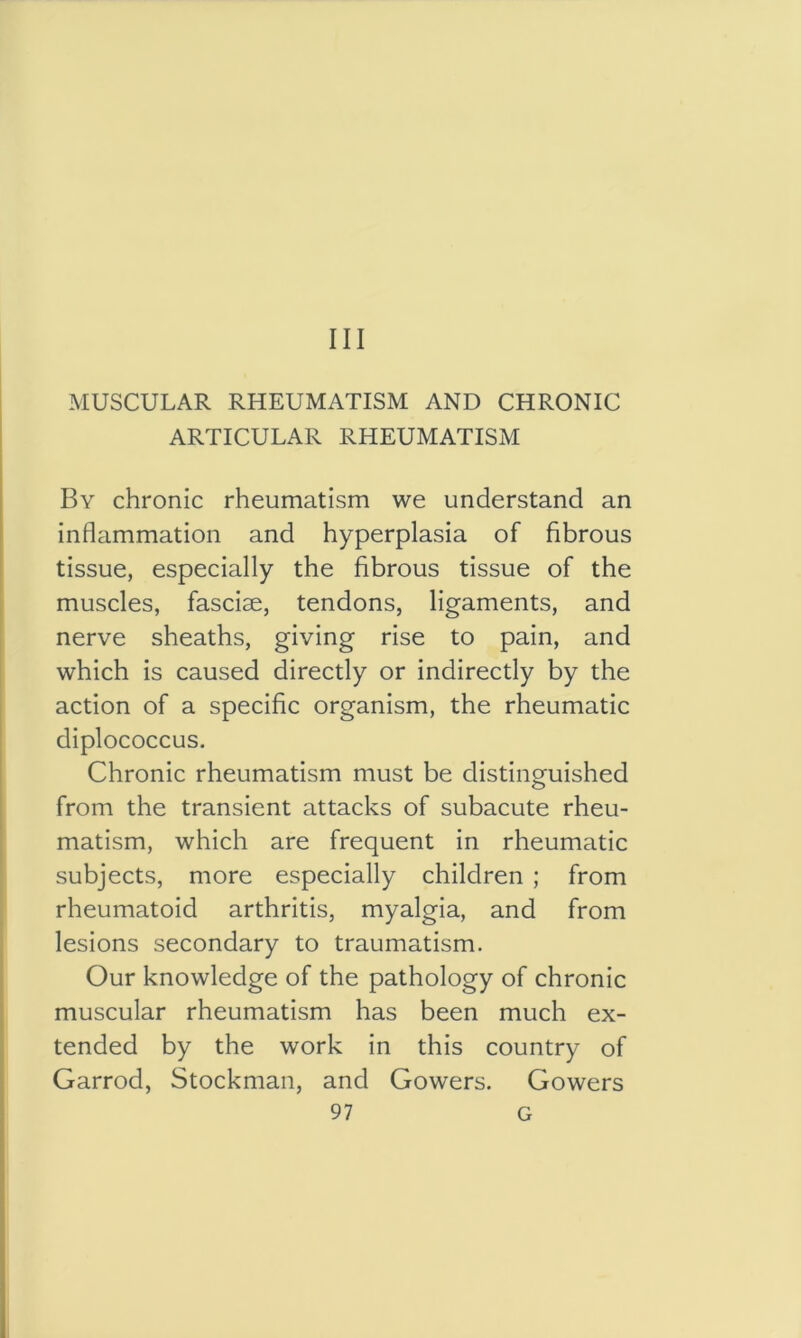 Ill MUSCULAR RHEUMATISM AND CHRONIC ARTICULAR RHEUMATISM By chronic rheumatism we understand an inflammation and hyperplasia of fibrous tissue, especially the fibrous tissue of the muscles, fasciae, tendons, ligaments, and nerve sheaths, giving rise to pain, and which is caused directly or indirectly by the action of a specific organism, the rheumatic diplococcus. Chronic rheumatism must be distinguished from the transient attacks of subacute rheu- matism, which are frequent in rheumatic subjects, more especially children ; from rheumatoid arthritis, myalgia, and from lesions secondary to traumatism. Our knowledge of the pathology of chronic muscular rheumatism has been much ex- tended by the work in this country of Garrod, Stockman, and Gowers. Gowers
