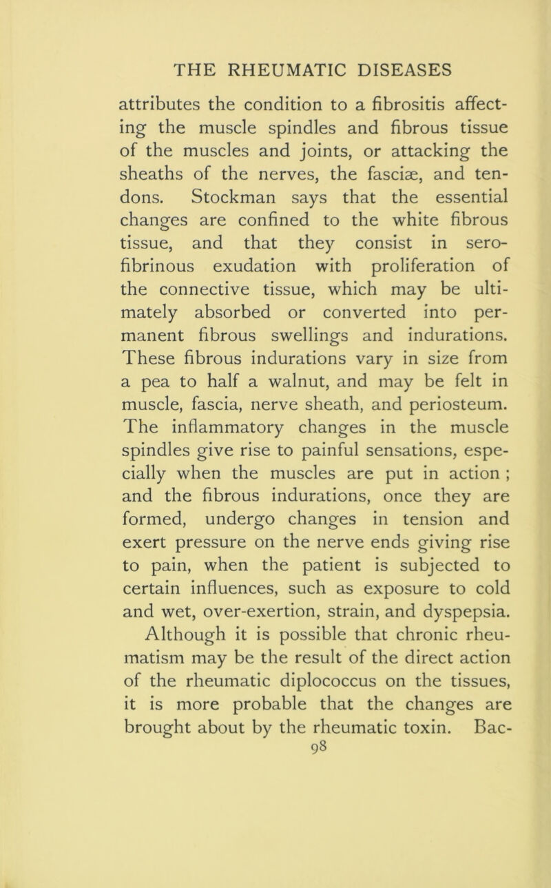 attributes the condition to a fibrositis affect- ing the muscle spindles and fibrous tissue of the muscles and joints, or attacking the sheaths of the nerves, the fasciae, and ten- dons. Stockman says that the essential changes are confined to the white fibrous tissue, and that they consist in sero- fibrinous exudation with proliferation of the connective tissue, which may be ulti- mately absorbed or converted into per- manent fibrous swellings and indurations. These fibrous indurations vary in size from a pea to half a walnut, and may be felt in muscle, fascia, nerve sheath, and periosteum. The inflammatory changes in the muscle spindles give rise to painful sensations, espe- cially when the muscles are put in action ; and the fibrous indurations, once they are formed, undergo changes in tension and exert pressure on the nerve ends giving rise to pain, when the patient is subjected to certain influences, such as exposure to cold and wet, over-exertion, strain, and dyspepsia. Although it is possible that chronic rheu- matism may be the result of the direct action of the rheumatic diplococcus on the tissues, it is more probable that the changes are brought about by the rheumatic toxin. Bac-