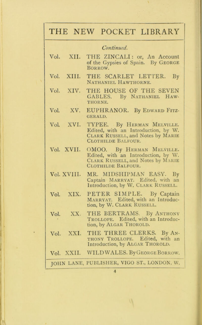 THE NEW POCKET LIBRARY Co?itinued. Vol. XII. THE ZINCALI: or, An Account of the Gypsies of Spain. By George Borrow. Vol. XIII. THE SCARLET LETTER. By Nathaniel Hawthorne. Vol. XIV. THE HOUSE OF THE SEVEN GABLES. By Nathaniel Haw- thorne. Vol. XV. EUPHRANOR. By Edward Fitz- gerald. Vol. XVI. TYPEE. By Herman Melville. Edited, with an Introduction, by W. Clark Russell, and Notes by Marie Clothilde Balfour. Vol. XVII. OMOO. By Herman Melville. Edited, with an Introduction, by W. Clark Russell, and Notes by Marie Clothilde Balfour. Vol. XVIII. MR. MIDSHIPMAN EASY. By Captain Marryat. Edited, with an Introduction, by W. Clark Russell. Vol. XIX. PETER SIMPLE. By Captain Marryat. Edited, with an Introduc- tion, by W. Clark Russell. Vol. XX, THE BERTRAMS. By Anthony Trollope. Edited, with an Introduc- tion, by Algar Thorold. Vol. XXI. THE THREE CLERKS. By An- thony Trollope. Edited, with an Introduction, by Algar Thorold. Vol. XXII. WILD WALES. By George Borrow. JOHN LANE, PUBLISHER, VIGO ST., LONDON, W.