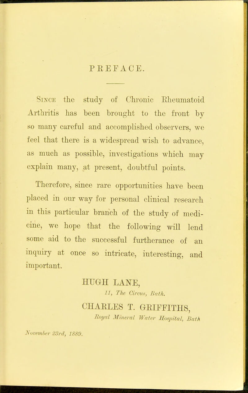 PEEFACE. Since the study of Chronic Eheumatoid Arthritis has been brought to the front by so many careful and accomplished observers, we feel that there is a widespread wish to advance, as much as possible, investigations which may explain many, at present, doubtful points. Therefore, since rare opportunities have been placed in our way for personal clinical research in this particular branch of the study of medi- cine, we hope that the following will lend some aid to the successful furtherance of an inquiry at once so intricate, interesting, and important. HUGH LANE, 11, The Circus, Bath. CHAELE8 T. GEIFFITHS, Boxjal Mineral Water Hospital, Balk November 2Srd, 1889.