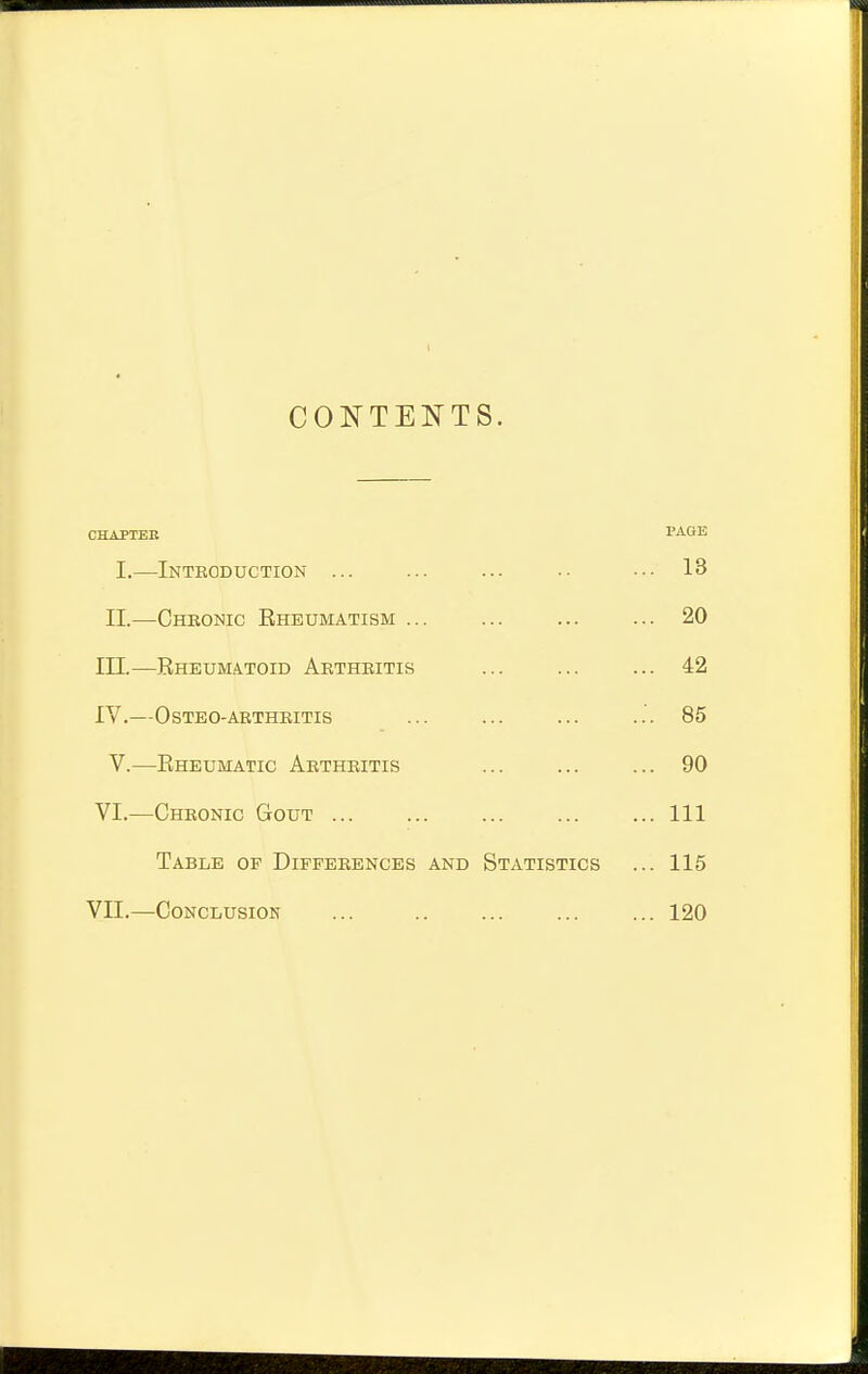 CONTENTS. CHAPTER PAGE I.—Introduction ... ... ... ■• ••• 13 II.—Chbonic Rheumatism ... ... ... ... 20 in.—Rheumatoid Arthritis ... ... ... 42 IV.—OSTEO-ARTHRITIS ... ... ... ... 85 V.—Rheumatic Arthritis ... ... ... 90 VI.—Chronic Gout ... ... ... ... ... Ill Table of Differences and Statistics ... 115 VII.—Conclusion ... 120